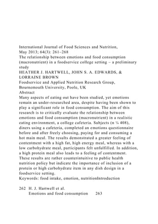 International Journal of Food Sciences and Nutrition,
May 2013; 64(3): 261–268
The relationship between emotions and food consumption
(macronutrient) in a foodservice college setting – a preliminary
study
HEATHER J. HARTWELL, JOHN S. A. EDWARDS, &
LORRAINE BROWN
Foodservice and Applied Nutrition Research Group,
Bournemouth University, Poole, UK
Abstract
Many aspects of eating out have been studied, yet emotions
remain an under-researched area, despite having been shown to
play a significant role in food consumption. The aim of this
research is to critically evaluate the relationship between
emotions and food consumption (macronutrient) in a realistic
eating environment, a college cafeteria. Subjects (n ¼ 408),
diners using a cafeteria, completed an emotions questionnaire
before and after freely choosing, paying for and consuming a
hot main meal. The results demonstrated a greater feeling of
contentment with a high fat, high energy meal, whereas with a
low carbohydrate meal, participants felt unfulfilled. In addition,
a high protein meal also leads to a feeling of contentment.
These results are rather counterintuitive to public health
nutrition policy but indicate the importance of inclusion of a
protein or high carbohydrate item in any dish design in a
foodservice setting.
Keywords: food intake, emotion, nutritionIntroduction
262 H. J. Hartwell et al.
Emotions and food consumption 263
 