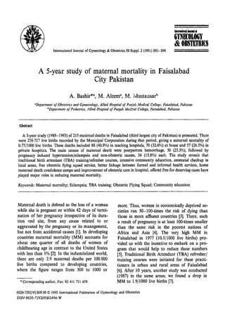 .IIIItrnI(iQIIIIMMI..

G
'fNDLOGY
&OBSTETRI£S
International Journal of Gynecology & Obstetrics 50 Suppl, 2 (1995) S93-596

;_:;;;;;;;;;;;;;:_;;;;;;;;;;;;;

A 5-year study of maternal mortality in Faisalabad
City Pakistan

"Department of Obstetrics and Gynaecology, Allied Hospital of Punjab Medical College, Faisalobad, Pakistan
bDepartment of Pediatrics, Allied Hospital of Punjab Medical College, Faisalabad, Pakistan

Abstract
A 5-year study(1989-1993) of215 maternal deaths in Faisalabad (third largest city of Pakistan) is presented. There
were 276717 live births recorded by the Municipal Corporation during that period, giving a maternal mortality of
0.77/1000 live births. These deaths included 88 (40.9%) in teaching hospitals, 70 (32.6%) at home and 57 (26.5%) in
private hospitals. The main causes of maternal death were postpartum hemorrhage, 50 (23.3%), followed by
pregnancy induced hypertension/eclampsia and non-obstetric causes, 34 (15.8%) each. The study reveals that
traditional birth attendant (TBA) training/refresher courses, intensive community education, antenatal checkup in
local areas, free obstetric flying squad service, better linkage between formal and informal health services, home
maternal death condolence camps and improvement of obstetric care in hospital, offered free for deserving cases have
played major roles in reducing maternal mortality.

Keywords: Maternal mortality; Eclampsia; TBA training; Obstetric Flying Squad; Community education

Maternal death is defined as the loss of a woman
while she is pregnant or within 42 days of termination of her pregnancy irrespective of its duration and site, from any cause related to or
aggravated by the pregnancy or its management,
but not from accidental causes [1]. In developing
countries maternal mortality (MM) accounts for
about one quarter of all deaths of women of
childbearing age in contrast to the United States
with less than 1% [2]. In the industrialized world,
there are only 2.9 maternal deaths per 100 000
live births compared to developing countries,
where the figure ranges from 300 to 1000 or
.,Corresponding author, Fax: 92411 711 439.

more. Thus, women in economically deprived societies run 50-100-times the risk of dying than
those in more affluent countries [3]. There, such
a result of pregnancy is at least 100-times smaller
than the same risk in the poorest nations of
Africa and Asia [4]. The very high MM in
Faisalabad in 1977 (10.1/1000 live births) provided us with the incentive to embark on a program that would help to reduce these numbers
[5]. Traditional Birth Attendant (TBA) refresher/
training courses were initiated for these practitioners in urban and rural areas of Faisalabad
[6]. After 10 years, another study was conducted
(1987) in the same areas; we found a drop in
MM to 1.9/1000 live births [7J.

0020.7292/95/$09.50 © 1995 International Federation of Gynecology and Obstetrics
SSDI 0020·7292(95)02494-W

 
