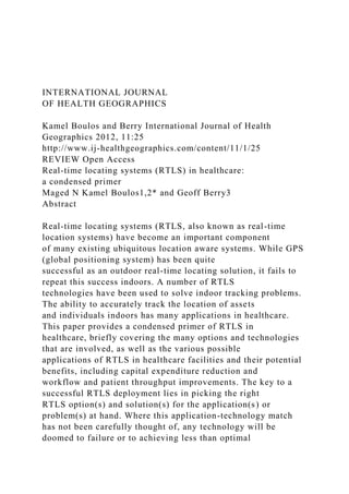 INTERNATIONAL JOURNAL
OF HEALTH GEOGRAPHICS
Kamel Boulos and Berry International Journal of Health
Geographics 2012, 11:25
http://www.ij-healthgeographics.com/content/11/1/25
REVIEW Open Access
Real-time locating systems (RTLS) in healthcare:
a condensed primer
Maged N Kamel Boulos1,2* and Geoff Berry3
Abstract
Real-time locating systems (RTLS, also known as real-time
location systems) have become an important component
of many existing ubiquitous location aware systems. While GPS
(global positioning system) has been quite
successful as an outdoor real-time locating solution, it fails to
repeat this success indoors. A number of RTLS
technologies have been used to solve indoor tracking problems.
The ability to accurately track the location of assets
and individuals indoors has many applications in healthcare.
This paper provides a condensed primer of RTLS in
healthcare, briefly covering the many options and technologies
that are involved, as well as the various possible
applications of RTLS in healthcare facilities and their potential
benefits, including capital expenditure reduction and
workflow and patient throughput improvements. The key to a
successful RTLS deployment lies in picking the right
RTLS option(s) and solution(s) for the application(s) or
problem(s) at hand. Where this application-technology match
has not been carefully thought of, any technology will be
doomed to failure or to achieving less than optimal
 
