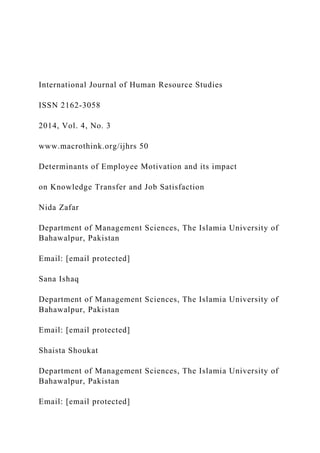 International Journal of Human Resource Studies
ISSN 2162-3058
2014, Vol. 4, No. 3
www.macrothink.org/ijhrs 50
Determinants of Employee Motivation and its impact
on Knowledge Transfer and Job Satisfaction
Nida Zafar
Department of Management Sciences, The Islamia University of
Bahawalpur, Pakistan
Email: [email protected]
Sana Ishaq
Department of Management Sciences, The Islamia University of
Bahawalpur, Pakistan
Email: [email protected]
Shaista Shoukat
Department of Management Sciences, The Islamia University of
Bahawalpur, Pakistan
Email: [email protected]
 