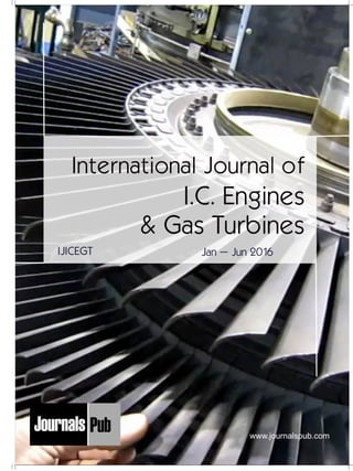 Mechanical Engineering
Electronics and Telecommunication Chemical Engineering
Architecture
Office No-4, 1 Floor, CSC, Pocket-E,
Mayur Vihar, Phase-2, New Delhi-110091, India
E-mail: info@journalspub.com
¬ International Journal of Thermal Energy and
Applications
¬ International Journal of Production Engineering
¬ International Journal of Industrial Engineering
and Design
¬ International Journal of Manufacturing and
Materials Processing
¬ International Journal of Mechanical Handling and
Automation
« International Journal of Radio Frequency Design
« International Journal of VLSI Design and Technology
« International Journal of Embedded Systems and Emerging
Technologies
« International Journal of Digital Electronics
« International Journal of Digital Communication and Analog
Signals
« International Journal of Housing and Human Settlement
Planning
« International Journal of Architecture and Infrastructure
Planning
« International Journal of Rural and Regional Planning
Development
« International Journal of Town Planning and Management
Applied Mechanics
5 more...
1 more...
2 more...
2 more...
5 more...
Computer Science and Engineering
« International Journal of Wireless Network Security
« International Journal of Algorithms Design and Analysis
« International Journal of Mobile Computing Devices
« International Journal of Software Computing and Testing
« International Journal of Data Structures and Algorithms
Nanotechnology
« International Journal of Applied Nanotechnology
« International Journal of Nanomaterials and Nanostructures
« International Journals of Nanobiotechnology
« International Journal of Solid State Materials
« International Journal of Optical Sciences
Physics
« International Journal of Renewable Energy and its
Commercialization
« International Journal of Environmental Chemistry
« International Journal of Agrochemistry
« International Journal of Prevention and Control of Industrial
Pollution
Civil Engineering
« International Journal of Water Resources Engineering
« International Journal of Concrete Technology
« International Journal of Structural Engineering and Analysis
« International Journal of Construction Engineering and
Planning
Electrical Engineering
« International Journal of Analog Integrated Circuits
« International Journal of Automatic Control System
« International Journal of Electrical Machines & Drives
« International Journal of Electrical Communication
Engineering
« International Journal of Integrated Electronics Systems and
Circuits
Material Sciences and Engineering
« International Journal of Energetic Materials
« International Journal of Bionics and Bio-Materials
« International Journal of Ceramics and Ceramic Technology
« International Journal of Bio-Materials and Biomedical
Engineering
Chemistry
« International Journal of Photochemistry
« International Journal of Analytical and Applied Chemistry
« International Journal of Green Chemistry
« International Journal of Chemical and Molecular
Engineering
« International Journal of Electro Mechanics and
Mechanical Behaviour
« International Journal of Machine Design and
Manufacturing
« International Journal of Mechanical Dynamics
and Analysis
« International Journal of Fracture and damage
Mechanics
« International Journal of Structural Mechanics
and Finite Elements
5 more...
4 more...
3 more...
Biotechnology
« International Journal of Industrial Biotechnology and
Biomaterials
« International Journal of Plant Biotechnology
« International Journal of Molecular Biotechnology
« International Journal of Biochemistry and Biomolecules
« International Journal of Animal Biotechnology and
Applications
3 more...
Nursing
« International Journal of Immunological Nursing
« International Journal of Cardiovascular Nursing
« International Journal of Neurological Nursing
« International Journal of Orthopedic Nursing
« International Journal of Oncological Nursing
5 more... 4 more...
Subm
it
Your A
rticle2016
International Journal of
I.C. Engines
& Gas Turbines
Jan – Jun 2016IJICEGT
www.journalspub.com
 