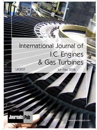 Mechanical Engineering
Electronics and Telecommunication Chemical Engineering
Architecture
Office No-4, 1 Floor, CSC, Pocket-E,
Mayur Vihar, Phase-2, New Delhi-110091, India
E-mail: info@journalspub.com
¬ International Journal of Thermal Energy and
Applications
¬ International Journal of Production Engineering
¬ International Journal of Industrial Engineering
and Design
¬ International Journal of Manufacturing and
Materials Processing
¬ International Journal of Mechanical Handling and
Automation
« International Journal of Radio Frequency Design
« International Journal of VLSI Design and Technology
« International Journal of Embedded Systems and Emerging
Technologies
« International Journal of Digital Electronics
« International Journal of Digital Communication and Analog
Signals
« International Journal of Housing and Human Settlement
Planning
« International Journal of Architecture and Infrastructure
Planning
« International Journal of Rural and Regional Planning
Development
« International Journal of Town Planning and Management
Applied Mechanics
5 more...
1 more...
2 more...
2 more...
5 more...
Computer Science and Engineering
« International Journal of Wireless Network Security
« International Journal of Algorithms Design and Analysis
« International Journal of Mobile Computing Devices
« International Journal of Software Computing and Testing
« International Journal of Data Structures and Algorithms
Nanotechnology
« International Journal of Applied Nanotechnology
« International Journal of Nanomaterials and Nanostructures
« International Journals of Nanobiotechnology
« International Journal of Solid State Materials
« International Journal of Optical Sciences
Physics
« International Journal of Renewable Energy and its
Commercialization
« International Journal of Environmental Chemistry
« International Journal of Agrochemistry
« International Journal of Prevention and Control of Industrial
Pollution
Civil Engineering
« International Journal of Water Resources Engineering
« International Journal of Concrete Technology
« International Journal of Structural Engineering and Analysis
« International Journal of Construction Engineering and
Planning
Electrical Engineering
« International Journal of Analog Integrated Circuits
« International Journal of Automatic Control System
« International Journal of Electrical Machines & Drives
« International Journal of Electrical Communication
Engineering
« International Journal of Integrated Electronics Systems and
Circuits
Material Sciences and Engineering
« International Journal of Energetic Materials
« International Journal of Bionics and Bio-Materials
« International Journal of Ceramics and Ceramic Technology
« International Journal of Bio-Materials and Biomedical
Engineering
Chemistry
« International Journal of Photochemistry
« International Journal of Analytical and Applied Chemistry
« International Journal of Green Chemistry
« International Journal of Chemical and Molecular
Engineering
« International Journal of Electro Mechanics and
Mechanical Behaviour
« International Journal of Machine Design and
Manufacturing
« International Journal of Mechanical Dynamics
and Analysis
« International Journal of Fracture and damage
Mechanics
« International Journal of Structural Mechanics
and Finite Elements
5 more...
4 more...
3 more...
Biotechnology
« International Journal of Industrial Biotechnology and
Biomaterials
« International Journal of Plant Biotechnology
« International Journal of Molecular Biotechnology
« International Journal of Biochemistry and Biomolecules
« International Journal of Animal Biotechnology and
Applications
3 more...
Nursing
« International Journal of Immunological Nursing
« International Journal of Cardiovascular Nursing
« International Journal of Neurological Nursing
« International Journal of Orthopedic Nursing
« International Journal of Oncological Nursing
5 more... 4 more...
Subm
it
Your A
rticle2017
International Journal of
I.C. Engines
& Gas Turbines
Jul–Dec 2016IJICEGT
www.journalspub.com
 