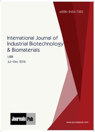 International Journal of
Industrial Biotechnology
& Biomaterials
Jul–Dec 2016
eISSN: 2455-7323
IJIBB
www.journalspub.com
Mechanical Engineering
Electronics and Telecommunication Chemical Engineering
Architecture
Office No-4, 1 Floor, CSC, Pocket-E,
Mayur Vihar, Phase-2, New Delhi-110091, India
E-mail: info@journalspub.com
¬ International Journal of Thermal Energy and
Applications
¬ International Journal of Production Engineering
¬ International Journal of Industrial Engineering
and Design
¬ International Journal of Manufacturing and
Materials Processing
¬ International Journal of Mechanical Handling and
Automation
« International Journal of Radio Frequency Design
« International Journal of VLSI Design and Technology
« International Journal of Embedded Systems and Emerging
Technologies
« International Journal of Digital Electronics
« International Journal of Digital Communication and Analog
Signals
« International Journal of Housing and Human Settlement
Planning
« International Journal of Architecture and Infrastructure
Planning
« International Journal of Rural and Regional Planning
Development
« International Journal of Town Planning and Management
Applied Mechanics
5 more...
1 more...
2 more...
2 more...
5 more...
Computer Science and Engineering
« International Journal of Wireless Network Security
« International Journal of Algorithms Design and Analysis
« International Journal of Mobile Computing Devices
« International Journal of Software Computing and Testing
« International Journal of Data Structures and Algorithms
Nanotechnology
« International Journal of Applied Nanotechnology
« International Journal of Nanomaterials and Nanostructures
« International Journals of Nanobiotechnology
« International Journal of Solid State Materials
« International Journal of Optical Sciences
Physics
« International Journal of Renewable Energy and its
Commercialization
« International Journal of Environmental Chemistry
« International Journal of Agrochemistry
« International Journal of Prevention and Control of Industrial
Pollution
Civil Engineering
« International Journal of Water Resources Engineering
« International Journal of Concrete Technology
« International Journal of Structural Engineering and Analysis
« International Journal of Construction Engineering and
Planning
Electrical Engineering
« International Journal of Analog Integrated Circuits
« International Journal of Automatic Control System
« International Journal of Electrical Machines & Drives
« International Journal of Electrical Communication
Engineering
« International Journal of Integrated Electronics Systems and
Circuits
Material Sciences and Engineering
« International Journal of Energetic Materials
« International Journal of Bionics and Bio-Materials
« International Journal of Ceramics and Ceramic Technology
« International Journal of Bio-Materials and Biomedical
Engineering
Chemistry
« International Journal of Photochemistry
« International Journal of Analytical and Applied Chemistry
« International Journal of Green Chemistry
« International Journal of Chemical and Molecular
Engineering
« International Journal of Electro Mechanics and
Mechanical Behaviour
« International Journal of Machine Design and
Manufacturing
« International Journal of Mechanical Dynamics
and Analysis
« International Journal of Fracture and damage
Mechanics
« International Journal of Structural Mechanics
and Finite Elements
5 more...
4 more...
3 more...
Biotechnology
« International Journal of Industrial Biotechnology and
Biomaterials
« International Journal of Plant Biotechnology
« International Journal of Molecular Biotechnology
« International Journal of Biochemistry and Biomolecules
« International Journal of Animal Biotechnology and
Applications
3 more...
Nursing
« International Journal of Immunological Nursing
« International Journal of Cardiovascular Nursing
« International Journal of Neurological Nursing
« International Journal of Orthopedic Nursing
« International Journal of Oncological Nursing
5 more... 4 more...
Subm
it
Your A
rticle2017
 