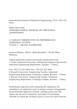 International Journal of Industrial Engineering, 21(3), 168-178,
2014
ISSN 1943-670X
©INTERNATIONAL JOURNAL OF INDUSTRIAL
ENGINEERING
A VARIANT PERSPECTIVE TO PERFORMANCE
APPRAISAL SYSTEM:
FUZZY C – MEANS ALGORITHM
Coskun Ozkana, Gulsen Aydin Keskinb,*, Sevinc Ilhan
Omurcac
[email protected], [email protected], [email protected]
a Yıldız Technical University, Mechanical Engineering Faculty,
Industrial Engineering Department, Istanbul – Turkey,
Tel: +90 212 383 2865, Fax: +90 212 383 2866
b Kocaeli University, Engineering Faculty, Industrial
Engineering Department, Umuttepe Campus, Kocaeli – Turkey
c Kocaeli University, Engineering Faculty, Computer
Engineering Department, Umuttepe Campus, Kocaeli – Turkey
Performance appraisal and evaluating the employees for
awarding is an important issue in human resource management.
In performance appraisal systems, ranking scales and 360
degree are the most commonly used types of evaluating
methods in which the evaluator gives a score for each criterion
 