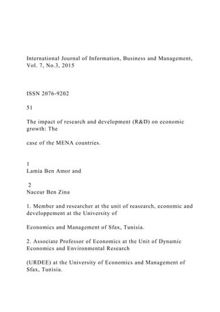 International Journal of Information, Business and Management,
Vol. 7, No.3, 2015
ISSN 2076-9202
51
The impact of research and development (R&D) on economic
growth: The
case of the MENA countries.
1
Lamia Ben Amor and
2
Naceur Ben Zina
1. Member and researcher at the unit of reasearch, economic and
developpement at the University of
Economics and Management of Sfax, Tunisia.
2. Associate Professor of Economics at the Unit of Dynamic
Economics and Environmental Research
(URDEE) at the University of Economics and Management of
Sfax, Tunisia.
 