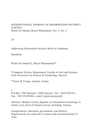 INTERNATIONAL JOURNAL OF INFORMATION SECURITY
SCIENCE
Walid Al-Ahmad, Bassil Mohammed, Vol. 2, No. 2
28
Addressing Information Security Risks by Adopting
Standards
Walid Al-Ahmad*‡, Bassil Mohammad**
*Computer Science Department, Faculty of Arts and Science,
Gulf University for Science & Technology, Kuwait
**Ernst & Young, Amman, Jordan
‡
P.O.Box 7207 Hawally, 32093 Kuwait, Tel: +96525307321,
Fax: +965 25307030, e-mail: [email protected]
Abstract- Modern society depends on information technology in
nearly every facet of human activity including, finance,
transportation, education, government, and defense.
Organizations are exposed to various and increasing kinds of
risks,
 