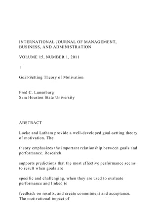 INTERNATIONAL JOURNAL OF MANAGEMENT,
BUSINESS, AND ADMINISTRATION
VOLUME 15, NUMBER 1, 2011
1
Goal-Setting Theory of Motivation
Fred C. Lunenburg
Sam Houston State University
ABSTRACT
Locke and Latham provide a well-developed goal-setting theory
of motivation. The
theory emphasizes the important relationship between goals and
performance. Research
supports predictions that the most effective performance seems
to result when goals are
specific and challenging, when they are used to evaluate
performance and linked to
feedback on results, and create commitment and acceptance.
The motivational impact of
 