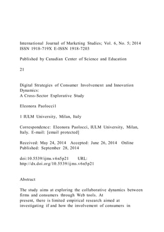 International Journal of Marketing Studies; Vol. 6, No. 5; 2014
ISSN 1918-719X E-ISSN 1918-7203
Published by Canadian Center of Science and Education
21
Digital Strategies of Consumer Involvement and Innovation
Dynamics:
A Cross-Sector Explorative Study
Eleonora Paolocci1
1 IULM University, Milan, Italy
Correspondence: Eleonora Paolocci, IULM University, Milan,
Italy. E-mail: [email protected]
Received: May 24, 2014 Accepted: June 26, 2014 Online
Published: September 28, 2014
doi:10.5539/ijms.v6n5p21 URL:
http://dx.doi.org/10.5539/ijms.v6n5p21
Abstract
The study aims at exploring the collaborative dynamics between
firms and consumers through Web tools. At
present, there is limited empirical research aimed at
investigating if and how the involvement of consumers in
 