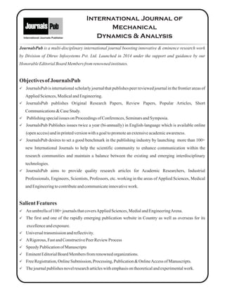 International Journals Publisher
JournalsPub is a multi-disciplinary international journal boosting innovative & eminence research work
by Division of Dhruv Infosystems Pvt. Ltd. Launched in 2014 under the support and guidance by our
Honorable EditorialBoard Members from renownedinstitutes.
ObjectivesofJournalsPub
üJournalsPub is international scholarly journal that publishes peer reviewed journal in the frontier areas of
AppliedSciences,MedicalandEngineering.
üJournalsPub publishes Original Research Papers, Review Papers, Popular Articles, Short
Communications&CaseStudy.
üPublishingspecialissues on Proceedingsof Conferences,SeminarsandSymposia.
üJournalsPub Publishes issues twice a year (bi-annually) in English-language which is available online
(openaccess)andinprintedversionwithagoaltopromoteanextensiveacademicawareness.
üJournalsPub desires to set a good benchmark in the publishing industry by launching more than 100+
new International Journals to help the scientific community to enhance communication within the
research communities and maintain a balance between the existing and emerging interdisciplinary
technologies.
üJournalsPub aims to provide quality research articles for Academic Researchers, Industrial
Professionals, Engineers, Scientists, Professors, etc. working in the areas of Applied Sciences, Medical
andEngineeringtocontributeandcommunicateinnovativework.
SalientFeatures
üAn umbrellaof 100+ journalsthatcoversAppliedSciences,MedialandEngineeringArena.
üThe first and one of the rapidly emerging publication website in Country as well as overseas for its
excellenceandexposure.
üUniversaltransmissionandreflectivity.
üARigorous, Fast andConstructivePeerReviewProcess
üSpeedyPublicationof Manuscripts
üEminentEditorialBoardMembersfromrenownedorganizations.
üFreeRegistration,OnlineSubmission, Processing, Publication&OnlineAccessofManuscripts.
üThejournalpublishesnovelresearcharticleswithemphasison theoreticalandexperimentalwork.
International Journal of
Mechanical
Dynamics & Analysis
 
