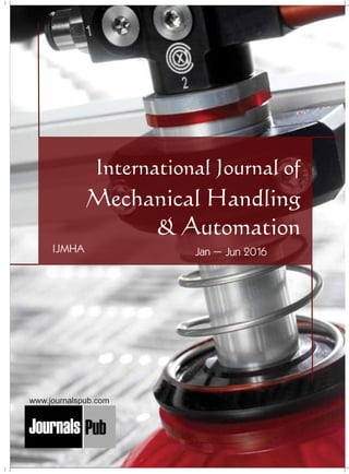 International Journal of
Mechanical Handling
& Automation
Mechanical Engineering
Electronics and Telecommunication Chemical Engineering
Architecture
Office No-4, 1 Floor, CSC, Pocket-E,
Mayur Vihar, Phase-2, New Delhi-110091, India
E-mail: info@journalspub.com
¬ International Journal of Thermal Energy and
Applications
¬ International Journal of Production Engineering
¬ International Journal of Industrial Engineering
and Design
¬ International Journal of Manufacturing and
Materials Processing
¬ International Journal of Mechanical Handling and
Automation
« International Journal of Radio Frequency Design
« International Journal of VLSI Design and Technology
« International Journal of Embedded Systems and Emerging
Technologies
« International Journal of Digital Electronics
« International Journal of Digital Communication and Analog
Signals
« International Journal of Housing and Human Settlement
Planning
« International Journal of Architecture and Infrastructure
Planning
« International Journal of Rural and Regional Planning
Development
« International Journal of Town Planning and Management
Applied Mechanics
5 more...
1 more...
2 more...
2 more...
5 more...
Computer Science and Engineering
« International Journal of Wireless Network Security
« International Journal of Algorithms Design and Analysis
« International Journal of Mobile Computing Devices
« International Journal of Software Computing and Testing
« International Journal of Data Structures and Algorithms
Nanotechnology
« International Journal of Applied Nanotechnology
« International Journal of Nanomaterials and Nanostructures
« International Journals of Nanobiotechnology
« International Journal of Solid State Materials
« International Journal of Optical Sciences
Physics
« International Journal of Renewable Energy and its
Commercialization
« International Journal of Environmental Chemistry
« International Journal of Agrochemistry
« International Journal of Prevention and Control of Industrial
Pollution
Civil Engineering
« International Journal of Water Resources Engineering
« International Journal of Concrete Technology
« International Journal of Structural Engineering and Analysis
« International Journal of Construction Engineering and
Planning
Electrical Engineering
« International Journal of Analog Integrated Circuits
« International Journal of Automatic Control System
« International Journal of Electrical Machines & Drives
« International Journal of Electrical Communication
Engineering
« International Journal of Integrated Electronics Systems and
Circuits
Material Sciences and Engineering
« International Journal of Energetic Materials
« International Journal of Bionics and Bio-Materials
« International Journal of Ceramics and Ceramic Technology
« International Journal of Bio-Materials and Biomedical
Engineering
Chemistry
« International Journal of Photochemistry
« International Journal of Analytical and Applied Chemistry
« International Journal of Green Chemistry
« International Journal of Chemical and Molecular
Engineering
« International Journal of Electro Mechanics and
Mechanical Behaviour
« International Journal of Machine Design and
Manufacturing
« International Journal of Mechanical Dynamics
and Analysis
« International Journal of Fracture and damage
Mechanics
« International Journal of Structural Mechanics
and Finite Elements
5 more...
4 more...
3 more...
Biotechnology
« International Journal of Industrial Biotechnology and
Biomaterials
« International Journal of Plant Biotechnology
« International Journal of Molecular Biotechnology
« International Journal of Biochemistry and Biomolecules
« International Journal of Animal Biotechnology and
Applications
3 more...
Nursing
« International Journal of Immunological Nursing
« International Journal of Cardiovascular Nursing
« International Journal of Neurological Nursing
« International Journal of Orthopedic Nursing
« International Journal of Oncological Nursing
5 more... 4 more...
Subm
it
Your A
rticle2016
Jan – Jun 2016IJMHA
www.journalspub.com
 