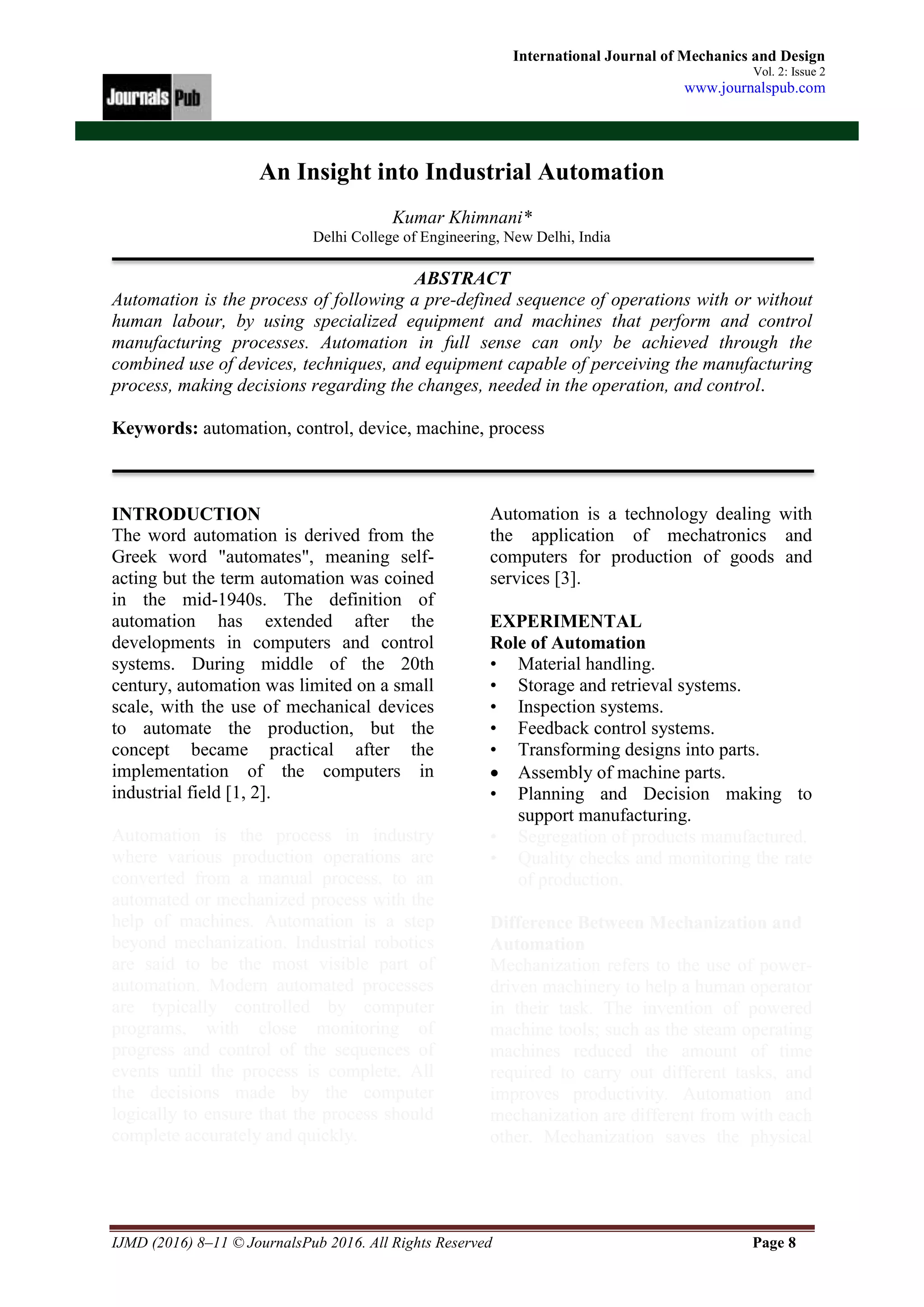 IJMD (2016) 8–11 © JournalsPub 2016. All Rights Reserved Page 8
International Journal of Mechanics and Design
Vol. 2: Issue 2
www.journalspub.com
An Insight into Industrial Automation
Kumar Khimnani*
Delhi College of Engineering, New Delhi, India
ABSTRACT
Automation is the process of following a pre-defined sequence of operations with or without
human labour, by using specialized equipment and machines that perform and control
manufacturing processes. Automation in full sense can only be achieved through the
combined use of devices, techniques, and equipment capable of perceiving the manufacturing
process, making decisions regarding the changes, needed in the operation, and control.
Keywords: automation, control, device, machine, process
INTRODUCTION
The word automation is derived from the
Greek word "automates", meaning self-
acting but the term automation was coined
in the mid-1940s. The definition of
automation has extended after the
developments in computers and control
systems. During middle of the 20th
century, automation was limited on a small
scale, with the use of mechanical devices
to automate the production, but the
concept became practical after the
implementation of the computers in
industrial field [1, 2].
Automation is the process in industry
where various production operations are
converted from a manual process, to an
automated or mechanized process with the
help of machines. Automation is a step
beyond mechanization. Industrial robotics
are said to be the most visible part of
automation. Modern automated processes
are typically controlled by computer
programs, with close monitoring of
progress and control of the sequences of
events until the process is complete. All
the decisions made by the computer
logically to ensure that the process should
complete accurately and quickly.
Automation is a technology dealing with
the application of mechatronics and
computers for production of goods and
services [3].
EXPERIMENTAL
Role of Automation
• Material handling.
• Storage and retrieval systems.
• Inspection systems.
• Feedback control systems.
• Transforming designs into parts.
 Assembly of machine parts.
• Planning and Decision making to
support manufacturing.
• Segregation of products manufactured.
• Quality checks and monitoring the rate
of production.
Difference Between Mechanization and
Automation
Mechanization refers to the use of power-
driven machinery to help a human operator
in their task. The invention of powered
machine tools; such as the steam operating
machines reduced the amount of time
required to carry out different tasks, and
improves productivity. Automation and
mechanization are different from with each
other. Mechanization saves the physical
 