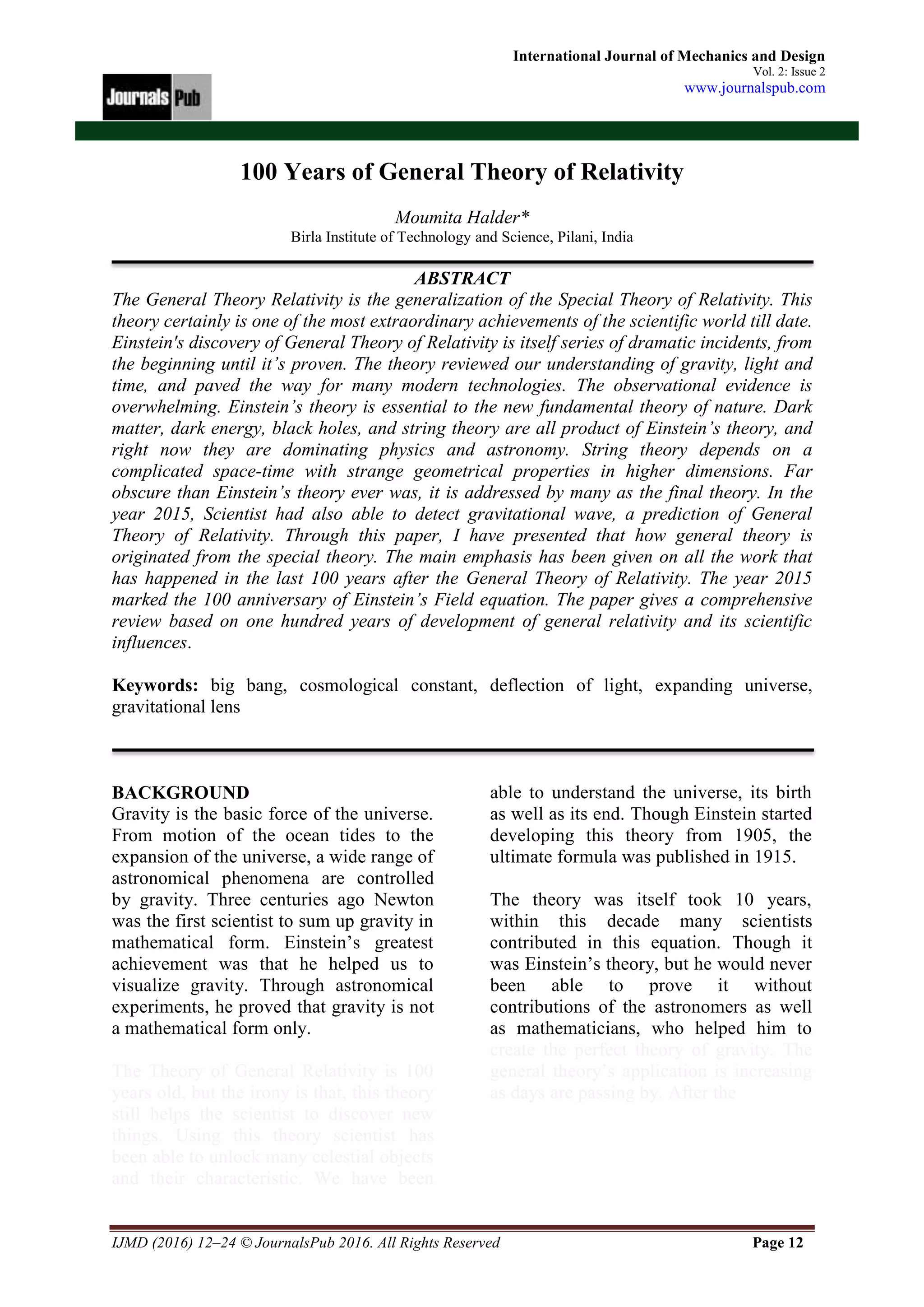 IJMD (2016) 12–24 © JournalsPub 2016. All Rights Reserved Page 12
International Journal of Mechanics and Design
Vol. 2: Issue 2
www.journalspub.com
100 Years of General Theory of Relativity
Moumita Halder*
Birla Institute of Technology and Science, Pilani, India
ABSTRACT
The General Theory Relativity is the generalization of the Special Theory of Relativity. This
theory certainly is one of the most extraordinary achievements of the scientific world till date.
Einstein's discovery of General Theory of Relativity is itself series of dramatic incidents, from
the beginning until it’s proven. The theory reviewed our understanding of gravity, light and
time, and paved the way for many modern technologies. The observational evidence is
overwhelming. Einstein’s theory is essential to the new fundamental theory of nature. Dark
matter, dark energy, black holes, and string theory are all product of Einstein’s theory, and
right now they are dominating physics and astronomy. String theory depends on a
complicated space-time with strange geometrical properties in higher dimensions. Far
obscure than Einstein’s theory ever was, it is addressed by many as the final theory. In the
year 2015, Scientist had also able to detect gravitational wave, a prediction of General
Theory of Relativity. Through this paper, I have presented that how general theory is
originated from the special theory. The main emphasis has been given on all the work that
has happened in the last 100 years after the General Theory of Relativity. The year 2015
marked the 100 anniversary of Einstein’s Field equation. The paper gives a comprehensive
review based on one hundred years of development of general relativity and its scientific
influences.
Keywords: big bang, cosmological constant, deflection of light, expanding universe,
gravitational lens
BACKGROUND
Gravity is the basic force of the universe.
From motion of the ocean tides to the
expansion of the universe, a wide range of
astronomical phenomena are controlled
by gravity. Three centuries ago Newton
was the first scientist to sum up gravity in
mathematical form. Einstein’s greatest
achievement was that he helped us to
visualize gravity. Through astronomical
experiments, he proved that gravity is not
a mathematical form only.
The Theory of General Relativity is 100
years old, but the irony is that, this theory
still helps the scientist to discover new
things. Using this theory scientist has
been able to unlock many celestial objects
and their characteristic. We have been
able to understand the universe, its birth
as well as its end. Though Einstein started
developing this theory from 1905, the
ultimate formula was published in 1915.
The theory was itself took 10 years,
within this decade many scientists
contributed in this equation. Though it
was Einstein’s theory, but he would never
been able to prove it without
contributions of the astronomers as well
as mathematicians, who helped him to
create the perfect theory of gravity. The
general theory’s application is increasing
as days are passing by. After the
 