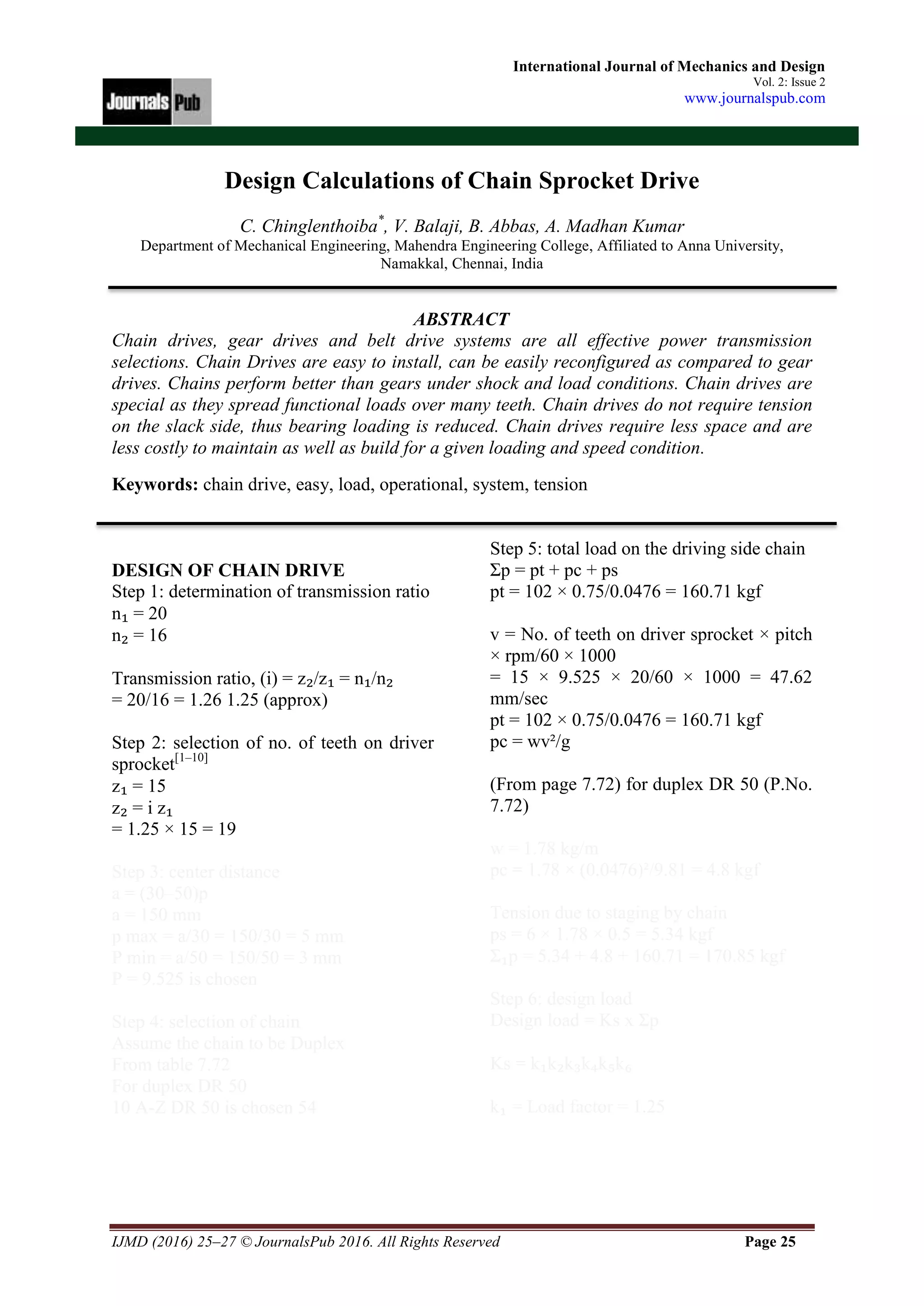 IJMD (2016) 25–27 © JournalsPub 2016. All Rights Reserved Page 25
International Journal of Mechanics and Design
Vol. 2: Issue 2
www.journalspub.com
Design Calculations of Chain Sprocket Drive
C. Chinglenthoiba*
, V. Balaji, B. Abbas, A. Madhan Kumar
Department of Mechanical Engineering, Mahendra Engineering College, Affiliated to Anna University,
Namakkal, Chennai, India
ABSTRACT
Chain drives, gear drives and belt drive systems are all effective power transmission
selections. Chain Drives are easy to install, can be easily reconfigured as compared to gear
drives. Chains perform better than gears under shock and load conditions. Chain drives are
special as they spread functional loads over many teeth. Chain drives do not require tension
on the slack side, thus bearing loading is reduced. Chain drives require less space and are
less costly to maintain as well as build for a given loading and speed condition.
Keywords: chain drive, easy, load, operational, system, tension
DESIGN OF CHAIN DRIVE
Step 1: determination of transmission ratio
n₁ = 20
n₂ = 16
Transmission ratio, (i) = z₂/z₁ = n₁/n₂
= 20/16 = 1.26 1.25 (approx)
Step 2: selection of no. of teeth on driver
sprocket[1–10]
z₁ = 15
z₂ = i z₁
= 1.25 × 15 = 19
Step 3: center distance
a = (30–50)p
a = 150 mm
p max = a/30 = 150/30 = 5 mm
P min = a/50 = 150/50 = 3 mm
P = 9.525 is chosen
Step 4: selection of chain
Assume the chain to be Duplex
From table 7.72
For duplex DR 50
10 A-Z DR 50 is chosen 54
Step 5: total load on the driving side chain
Σp = pt + pc + ps
pt = 102 × 0.75/0.0476 = 160.71 kgf
v = No. of teeth on driver sprocket × pitch
× rpm/60 × 1000
= 15 × 9.525 × 20/60 × 1000 = 47.62
mm/sec
pt = 102 × 0.75/0.0476 = 160.71 kgf
pc = wv²/g
(From page 7.72) for duplex DR 50 (P.No.
7.72)
w = 1.78 kg/m
pc = 1.78 × (0.0476)²/9.81 = 4.8 kgf
Tension due to staging by chain
ps = 6 × 1.78 × 0.5 = 5.34 kgf
Σ₁p = 5.34 + 4.8 + 160.71 = 170.85 kgf
Step 6: design load
Design load = Ks x Σp
Ks = k₁k₂k₃k₄k₅k₆
k₁ = Load factor = 1.25
 