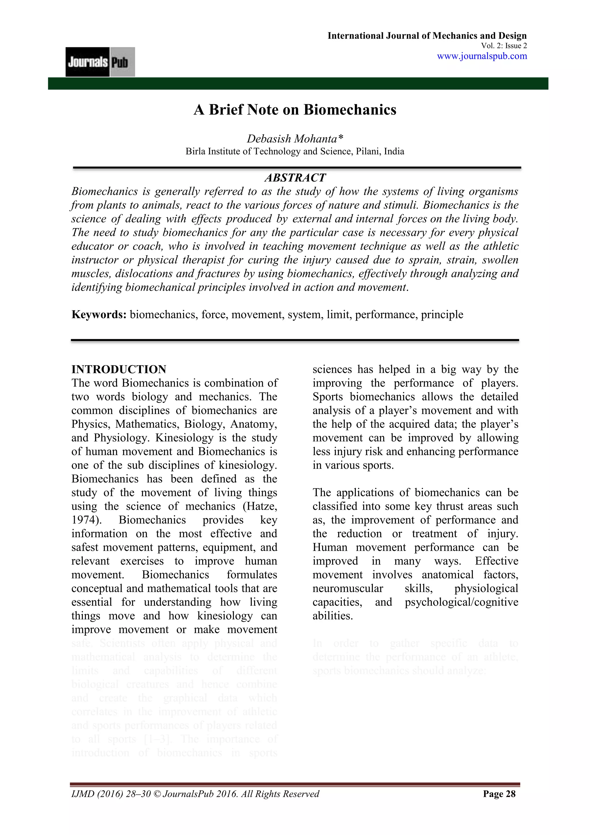 IJMD (2016) 28–30 © JournalsPub 2016. All Rights Reserved Page 28
International Journal of Mechanics and Design
Vol. 2: Issue 2
www.journalspub.com
A Brief Note on Biomechanics
Debasish Mohanta*
Birla Institute of Technology and Science, Pilani, India
ABSTRACT
Biomechanics is generally referred to as the study of how the systems of living organisms
from plants to animals, react to the various forces of nature and stimuli. Biomechanics is the
science of dealing with effects produced by external and internal forces on the living body.
The need to study biomechanics for any the particular case is necessary for every physical
educator or coach, who is involved in teaching movement technique as well as the athletic
instructor or physical therapist for curing the injury caused due to sprain, strain, swollen
muscles, dislocations and fractures by using biomechanics, effectively through analyzing and
identifying biomechanical principles involved in action and movement.
Keywords: biomechanics, force, movement, system, limit, performance, principle
INTRODUCTION
The word Biomechanics is combination of
two words biology and mechanics. The
common disciplines of biomechanics are
Physics, Mathematics, Biology, Anatomy,
and Physiology. Kinesiology is the study
of human movement and Biomechanics is
one of the sub disciplines of kinesiology.
Biomechanics has been defined as the
study of the movement of living things
using the science of mechanics (Hatze,
1974). Biomechanics provides key
information on the most effective and
safest movement patterns, equipment, and
relevant exercises to improve human
movement. Biomechanics formulates
conceptual and mathematical tools that are
essential for understanding how living
things move and how kinesiology can
improve movement or make movement
safe. Scientists often apply physical and
mathematical analysis to determine the
limits and capabilities of different
biological creatures and hence combine
and create the graphical data which
correlates in the improvement of athletic
and sports performances of players related
to all sports [1–3]. The importance of
introduction of biomechanics in sports
sciences has helped in a big way by the
improving the performance of players.
Sports biomechanics allows the detailed
analysis of a player’s movement and with
the help of the acquired data; the player’s
movement can be improved by allowing
less injury risk and enhancing performance
in various sports.
The applications of biomechanics can be
classified into some key thrust areas such
as, the improvement of performance and
the reduction or treatment of injury.
Human movement performance can be
improved in many ways. Effective
movement involves anatomical factors,
neuromuscular skills, physiological
capacities, and psychological/cognitive
abilities.
In order to gather specific data to
determine the performance of an athlete,
sports biomechanics should analyze:
 