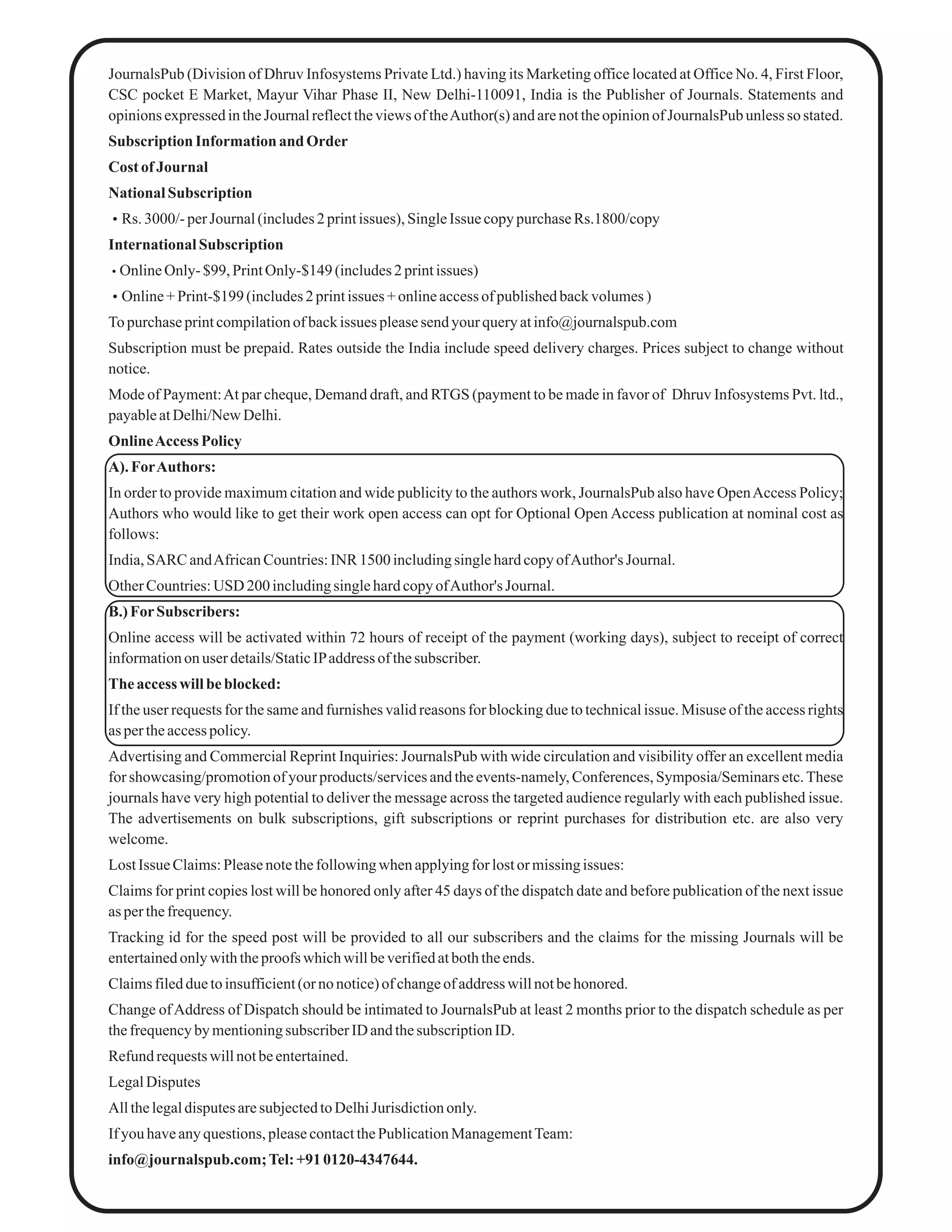 JournalsPub (Division of Dhruv Infosystems Private Ltd.) having its Marketing office located at Office No. 4, First Floor,
CSC pocket E Market, Mayur Vihar Phase II, New Delhi-110091, India is the Publisher of Journals. Statements and
opinionsexpressedintheJournalreflecttheviews oftheAuthor(s) andarenottheopinionofJournalsPub unlessso stated.
Subscription Information and Order
Cost of Journal
National Subscription
Rs. 3000/-perJournal(includes2 printissues), SingleIssue copypurchaseRs.1800/copy
International Subscription
OnlineOnly- $99, PrintOnly-$149 (includes2printissues)
Online+ Print-$199(includes2printissues +onlineaccessof publishedbackvolumes)
To purchaseprintcompilationof backissues pleasesendyourqueryatinfo@journalspub.com
Subscription must be prepaid. Rates outside the India include speed delivery charges. Prices subject to change without
notice.
Mode of Payment:At par cheque, Demand draft, and RTGS (payment to be made in favor of Dhruv Infosystems Pvt. ltd.,
payableatDelhi/NewDelhi.
OnlineAccess Policy
A). ForAuthors:
In order to provide maximum citation and wide publicity to the authors work, JournalsPub also have OpenAccess Policy;
Authors who would like to get their work open access can opt for Optional Open Access publication at nominal cost as
follows:
India,SARC andAfricanCountries:INR 1500 includingsinglehardcopyofAuthor's Journal.
OtherCountries:USD 200includingsinglehardcopyofAuthor's Journal.
B.) ForSubscribers:
Online access will be activated within 72 hours of receipt of the payment (working days), subject to receipt of correct
informationonuser details/StaticIPaddress of thesubscriber.
The accesswillbeblocked:
If the user requests for the same and furnishes valid reasons for blocking due to technical issue. Misuse of the access rights
as pertheaccesspolicy.
Advertising and Commercial Reprint Inquiries: JournalsPub with wide circulation and visibility offer an excellent media
for showcasing/promotion of your products/services and the events-namely, Conferences, Symposia/Seminars etc.These
journals have very high potential to deliver the message across the targeted audience regularly with each published issue.
The advertisements on bulk subscriptions, gift subscriptions or reprint purchases for distribution etc. are also very
welcome.
LostIssue Claims:Pleasenotethefollowingwhen applyingfor lostor missingissues:
Claims for print copies lost will be honored only after 45 days of the dispatch date and before publication of the next issue
as perthefrequency.
Tracking id for the speed post will be provided to all our subscribers and the claims for the missing Journals will be
entertainedonlywiththeproofs whichwillbeverifiedatboththeends.
Claimsfiledduetoinsufficient(or nonotice)of changeof address willnotbehonored.
Change ofAddress of Dispatch should be intimated to JournalsPub at least 2 months prior to the dispatch schedule as per
thefrequencyby mentioningsubscriberID andthesubscriptionID.
Refundrequestswillnotbeentertained.
LegalDisputes
AllthelegaldisputesaresubjectedtoDelhiJurisdictiononly.
If you haveanyquestions,pleasecontactthePublicationManagementTeam:
info@journalspub.com;Tel:+910120-4347644.
 