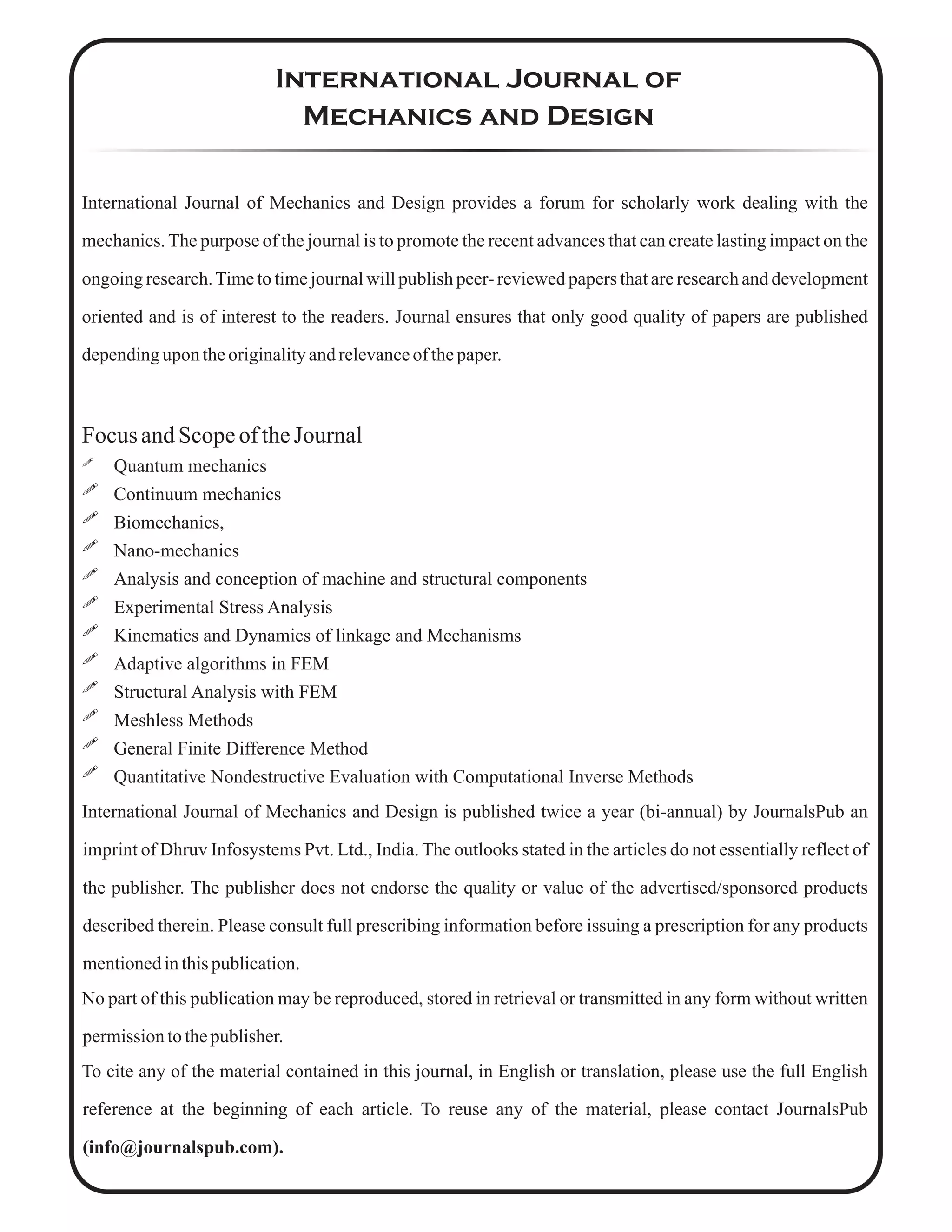 International Journal of
Mechanics and Design
International Journal of Mechanics and Design provides a forum for scholarly work dealing with the
mechanics. The purpose of the journal is to promote the recent advances that can create lasting impact on the
ongoing research.Time to time journal will publish peer- reviewed papers that are research and development
oriented and is of interest to the readers. Journal ensures that only good quality of papers are published
dependingupon theoriginalityandrelevanceofthepaper.
Focus andScopeoftheJournal
 Quantum mechanics
 Continuum mechanics
 Biomechanics,
 Nano-mechanics
 Analysis and conception of machine and structural components
 Experimental Stress Analysis
 Kinematics and Dynamics of linkage and Mechanisms
 Adaptive algorithms in FEM
 Structural Analysis with FEM
 Meshless Methods
 General Finite Difference Method
 Quantitative Nondestructive Evaluation with Computational Inverse Methods
International Journal of Mechanics and Design is published twice a year (bi-annual) by JournalsPub an
imprint of Dhruv Infosystems Pvt. Ltd., India. The outlooks stated in the articles do not essentially reflect of
the publisher. The publisher does not endorse the quality or value of the advertised/sponsored products
described therein. Please consult full prescribing information before issuing a prescription for any products
mentionedinthispublication.
No part of this publication may be reproduced, stored in retrieval or transmitted in any form without written
permissiontothepublisher.
To cite any of the material contained in this journal, in English or translation, please use the full English
reference at the beginning of each article. To reuse any of the material, please contact JournalsPub
(info@journalspub.com).
 