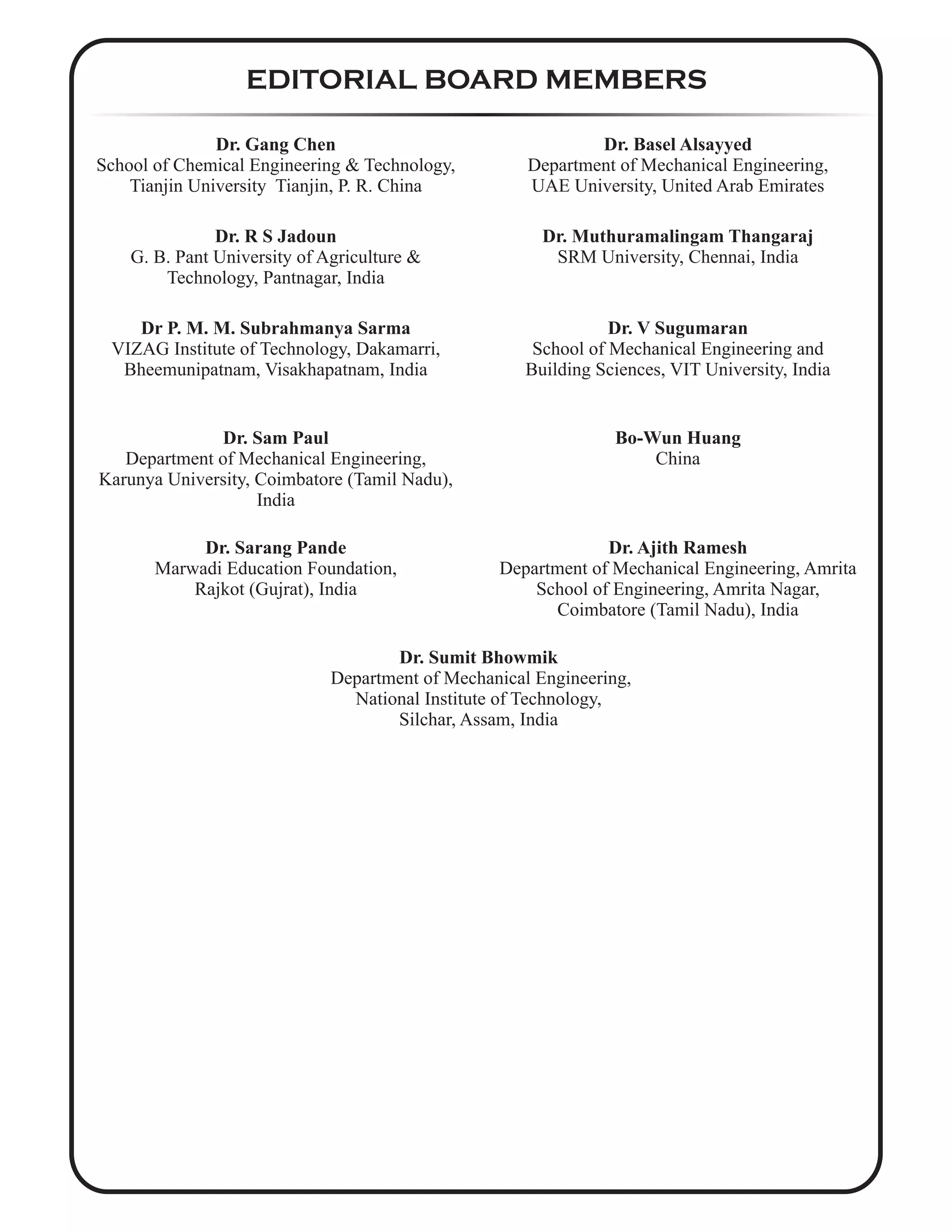 EDITORIAL BOARD MEMBERS
Dr. Gang Chen
School of Chemical Engineering & Technology,
Tianjin University Tianjin, P. R. China
Dr. Basel Alsayyed
Department of Mechanical Engineering,
UAE University, United Arab Emirates
Dr. R S Jadoun
G. B. Pant University of Agriculture &
Technology, Pantnagar, India
Dr. Muthuramalingam Thangaraj
SRM University, Chennai, India
Dr P. M. M. Subrahmanya Sarma
VIZAG Institute of Technology, Dakamarri,
Bheemunipatnam, Visakhapatnam, India
Dr. V Sugumaran
School of Mechanical Engineering and
Building Sciences, VIT University, India
Dr. Sam Paul
Department of Mechanical Engineering,
Karunya University, Coimbatore (Tamil Nadu),
India
Bo-Wun Huang
China
Dr. Sarang Pande
Marwadi Education Foundation,
Rajkot (Gujrat), India
Dr. Ajith Ramesh
Department of Mechanical Engineering, Amrita
School of Engineering, Amrita Nagar,
Coimbatore (Tamil Nadu), India
Dr. Sumit Bhowmik
Department of Mechanical Engineering,
National Institute of Technology,
Silchar, Assam, India
 