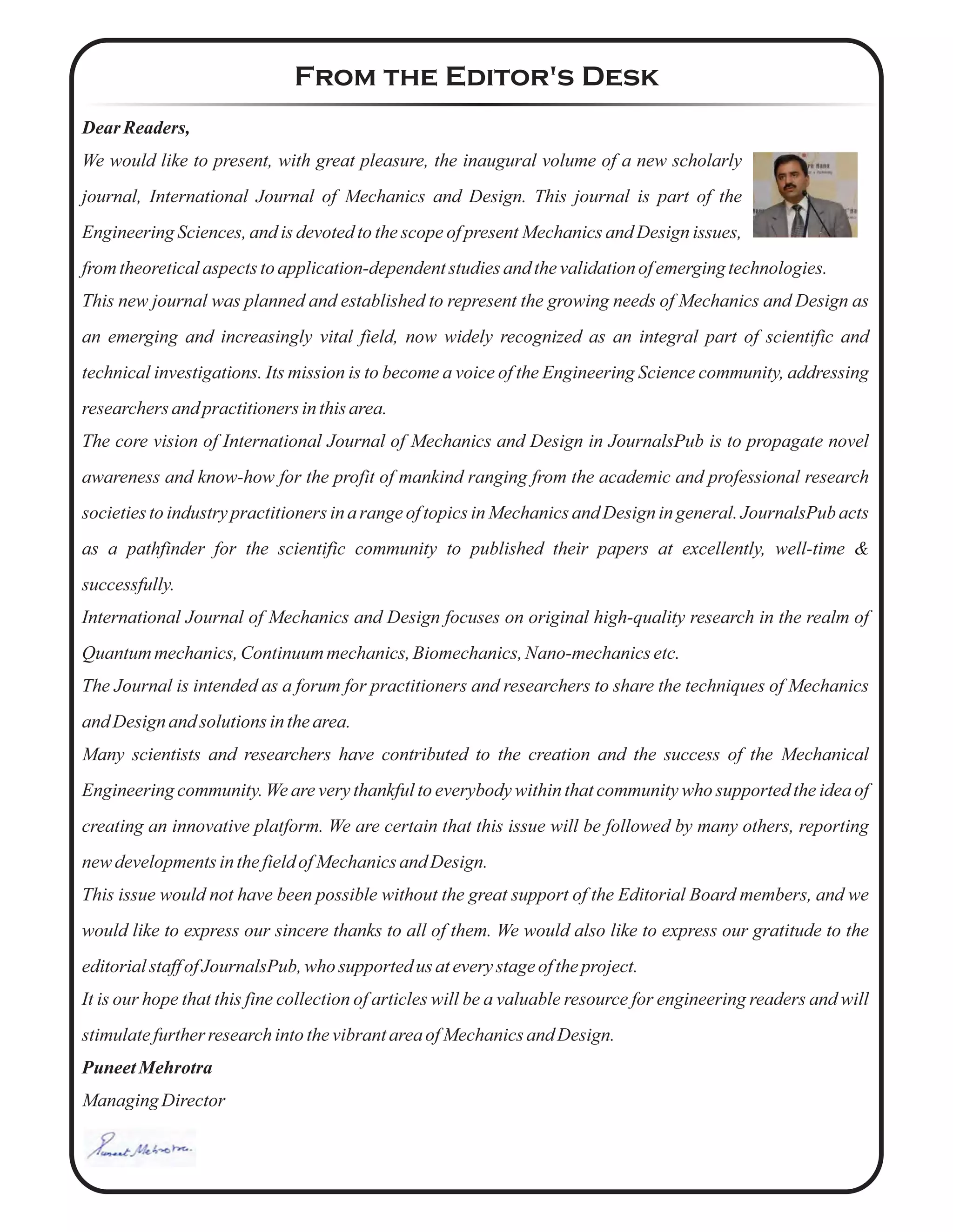 From the Editor's Desk
Dear Readers,
We would like to present, with great pleasure, the inaugural volume of a new scholarly
journal, International Journal of Mechanics and Design. This journal is part of the
Engineering Sciences, and is devoted to the scope of present Mechanics and Design issues,
from theoreticalaspectstoapplication-dependentstudiesand thevalidationofemergingtechnologies.
This new journal was planned and established to represent the growing needs of Mechanics and Design as
an emerging and increasingly vital field, now widely recognized as an integral part of scientific and
technical investigations. Its mission is to become a voice of the Engineering Science community, addressing
researchers andpractitionersinthisarea.
The core vision of International Journal of Mechanics and Design in JournalsPub is to propagate novel
awareness and know-how for the profit of mankind ranging from the academic and professional research
societies to industry practitioners in a range of topics in Mechanics and Design in general. JournalsPub acts
as a pathfinder for the scientific community to published their papers at excellently, well-time &
successfully.
International Journal of Mechanics and Design focuses on original high-quality research in the realm of
Quantum mechanics,Continuummechanics,Biomechanics,Nano-mechanicsetc.
The Journal is intended as a forum for practitioners and researchers to share the techniques of Mechanics
and Design and solutionsinthearea.
Many scientists and researchers have contributed to the creation and the success of the Mechanical
Engineering community. We are very thankful to everybody within that community who supported the idea of
creating an innovative platform. We are certain that this issue will be followed by many others, reporting
newdevelopmentsinthefieldofMechanicsandDesign.
This issue would not have been possible without the great support of the Editorial Board members, and we
would like to express our sincere thanks to all of them. We would also like to express our gratitude to the
editorialstaffofJournalsPub,who supported us ateverystageoftheproject.
It is our hope that this fine collection of articles will be a valuable resource for engineering readers and will
stimulatefurtherresearchintothevibrantareaofMechanicsandDesign.
PuneetMehrotra
ManagingDirector
 
