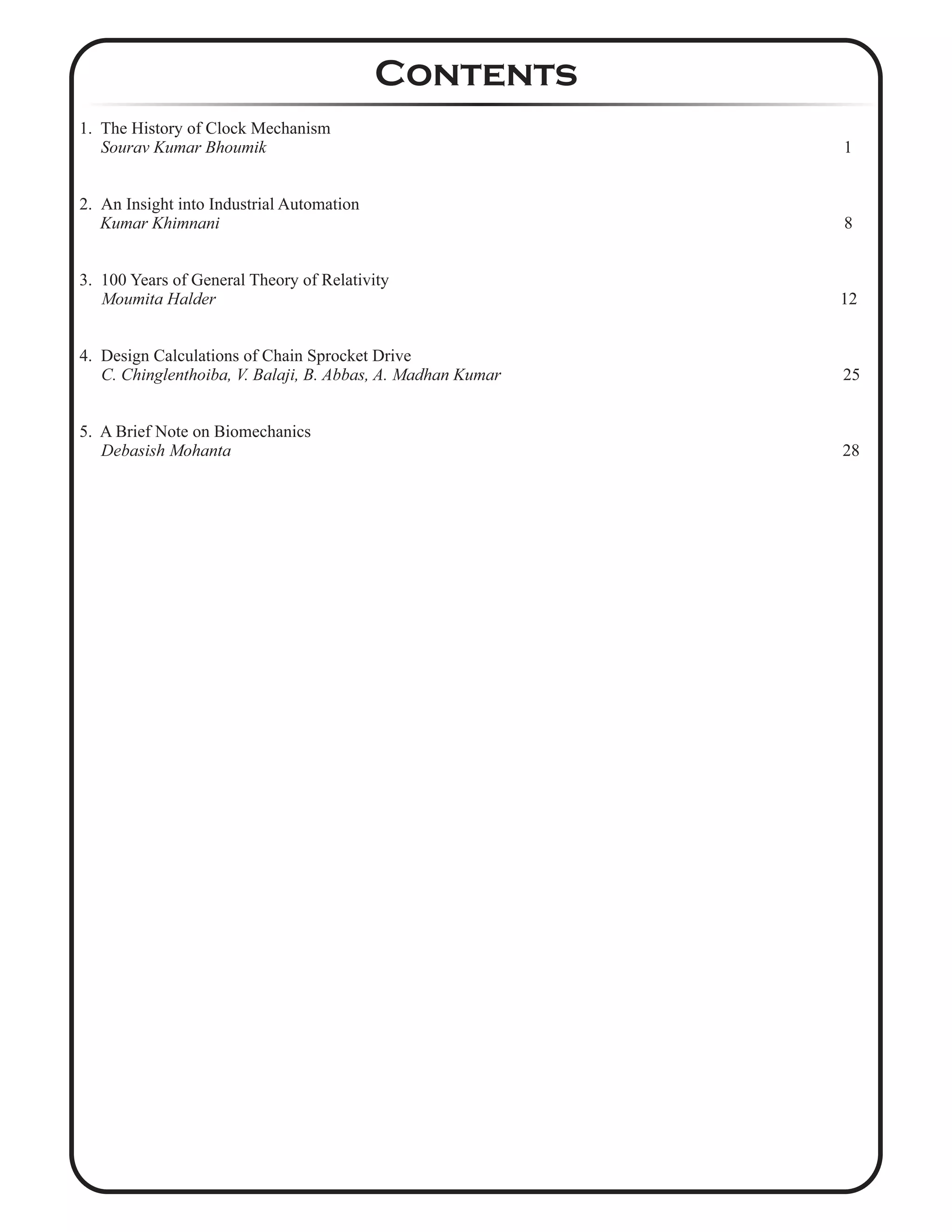 1. The History of Clock Mechanism
Sourav Kumar Bhoumik 1
2. An Insight into Industrial Automation
Kumar Khimnani 8
3. 100 Years of General Theory of Relativity
Moumita Halder 12
4. Design Calculations of Chain Sprocket Drive
C. Chinglenthoiba, V. Balaji, B. Abbas, A. Madhan Kumar 25
5. A Brief Note on Biomechanics
Debasish Mohanta 28
Contents
 