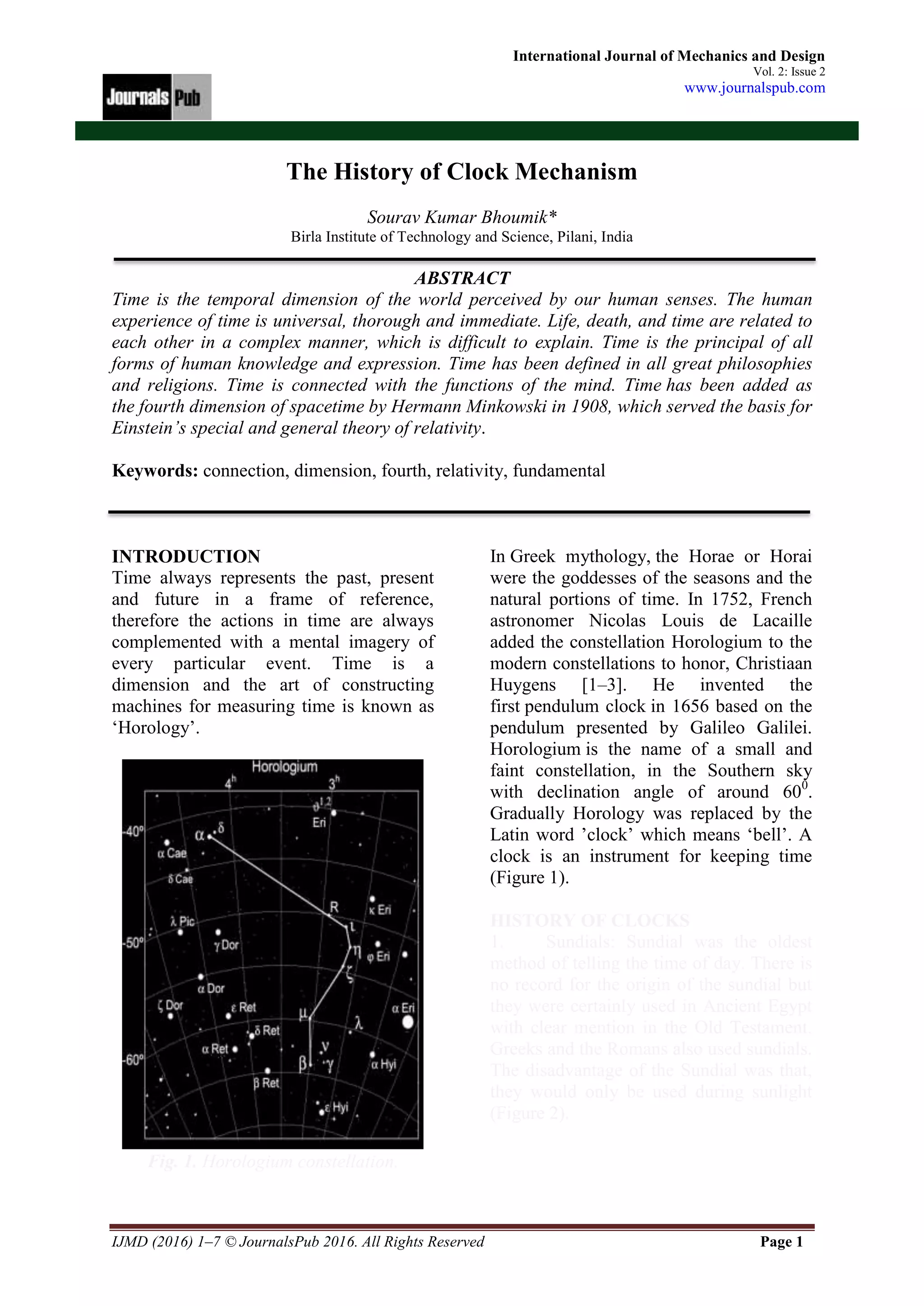 IJMD (2016) 1–7 © JournalsPub 2016. All Rights Reserved Page 1
International Journal of Mechanics and Design
Vol. 2: Issue 2
www.journalspub.com
The History of Clock Mechanism
Sourav Kumar Bhoumik*
Birla Institute of Technology and Science, Pilani, India
ABSTRACT
Time is the temporal dimension of the world perceived by our human senses. The human
experience of time is universal, thorough and immediate. Life, death, and time are related to
each other in a complex manner, which is difficult to explain. Time is the principal of all
forms of human knowledge and expression. Time has been defined in all great philosophies
and religions. Time is connected with the functions of the mind. Time has been added as
the fourth dimension of spacetime by Hermann Minkowski in 1908, which served the basis for
Einstein’s special and general theory of relativity.
Keywords: connection, dimension, fourth, relativity, fundamental
INTRODUCTION
Time always represents the past, present
and future in a frame of reference,
therefore the actions in time are always
complemented with a mental imagery of
every particular event. Time is a
dimension and the art of constructing
machines for measuring time is known as
‘Horology’.
Fig. 1. Horologium constellation.
In Greek mythology, the Horae or Horai
were the goddesses of the seasons and the
natural portions of time. In 1752, French
astronomer Nicolas Louis de Lacaille
added the constellation Horologium to the
modern constellations to honor, Christiaan
Huygens [1–3]. He invented the
first pendulum clock in 1656 based on the
pendulum presented by Galileo Galilei.
Horologium is the name of a small and
faint constellation, in the Southern sky
with declination angle of around 600
.
Gradually Horology was replaced by the
Latin word ’clock’ which means ‘bell’. A
clock is an instrument for keeping time
(Figure 1).
HISTORY OF CLOCKS
1. Sundials: Sundial was the oldest
method of telling the time of day. There is
no record for the origin of the sundial but
they were certainly used in Ancient Egypt
with clear mention in the Old Testament.
Greeks and the Romans also used sundials.
The disadvantage of the Sundial was that,
they would only be used during sunlight
(Figure 2).
 