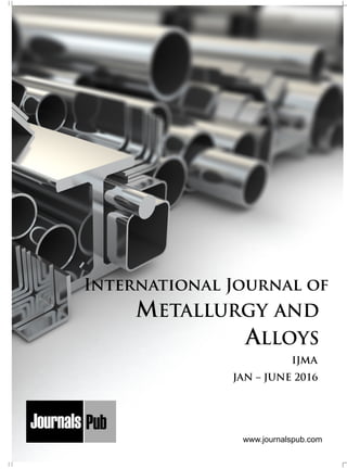 METALLURGY AND
ALLOYS
Mechanical Engineering
Electronics and Telecommunication Chemical Engineering
Architecture
Office No-4, 1 Floor, CSC, Pocket-E,
Mayur Vihar, Phase-2, New Delhi-110091, India
E-mail: info@journalspub.com
¬ International Journal of Thermal Energy and
Applications
¬ International Journal of Production Engineering
¬ International Journal of Industrial Engineering
and Design
¬ International Journal of Manufacturing and
Materials Processing
¬ International Journal of Mechanical Handling and
Automation
« International Journal of Radio Frequency Design
« International Journal of VLSI Design and Technology
« International Journal of Embedded Systems and Emerging
Technologies
« International Journal of Digital Electronics
« International Journal of Digital Communication and Analog
Signals
« International Journal of Housing and Human Settlement
Planning
« International Journal of Architecture and Infrastructure
Planning
« International Journal of Rural and Regional Planning
Development
« International Journal of Town Planning and Management
Applied Mechanics
5 more...
1 more...
2 more...
2 more...
5 more...
Computer Science and Engineering
« International Journal of Wireless Network Security
« International Journal of Algorithms Design and Analysis
« International Journal of Mobile Computing Devices
« International Journal of Software Computing and Testing
« International Journal of Data Structures and Algorithms
Nanotechnology
« International Journal of Applied Nanotechnology
« International Journal of Nanomaterials and Nanostructures
« International Journals of Nanobiotechnology
« International Journal of Solid State Materials
« International Journal of Optical Sciences
Physics
« International Journal of Renewable Energy and its
Commercialization
« International Journal of Environmental Chemistry
« International Journal of Agrochemistry
« International Journal of Prevention and Control of Industrial
Pollution
Civil Engineering
« International Journal of Water Resources Engineering
« International Journal of Concrete Technology
« International Journal of Structural Engineering and Analysis
« International Journal of Construction Engineering and
Planning
Electrical Engineering
« International Journal of Analog Integrated Circuits
« International Journal of Automatic Control System
« International Journal of Electrical Machines & Drives
« International Journal of Electrical Communication
Engineering
« International Journal of Integrated Electronics Systems and
Circuits
Material Sciences and Engineering
« International Journal of Energetic Materials
« International Journal of Bionics and Bio-Materials
« International Journal of Ceramics and Ceramic Technology
« International Journal of Bio-Materials and Biomedical
Engineering
Chemistry
« International Journal of Photochemistry
« International Journal of Analytical and Applied Chemistry
« International Journal of Green Chemistry
« International Journal of Chemical and Molecular
Engineering
« International Journal of Electro Mechanics and
Mechanical Behaviour
« International Journal of Machine Design and
Manufacturing
« International Journal of Mechanical Dynamics
and Analysis
« International Journal of Fracture and damage
Mechanics
« International Journal of Structural Mechanics
and Finite Elements
5 more...
4 more...
3 more...
Biotechnology
« International Journal of Industrial Biotechnology and
Biomaterials
« International Journal of Plant Biotechnology
« International Journal of Molecular Biotechnology
« International Journal of Biochemistry and Biomolecules
« International Journal of Animal Biotechnology and
Applications
3 more...
Nursing
« International Journal of Immunological Nursing
« International Journal of Cardiovascular Nursing
« International Journal of Neurological Nursing
« International Journal of Orthopedic Nursing
« International Journal of Oncological Nursing
5 more... 4 more...
Subm
it
Your A
rticle2016
JAN – JUNE 2016
IJMA
www.journalspub.com
 