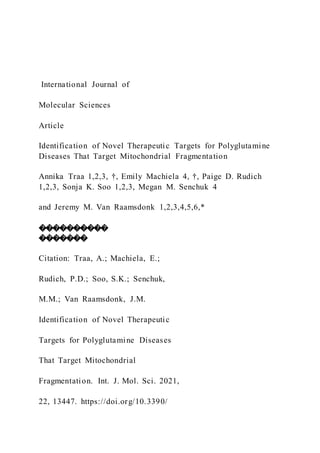 International Journal of
Molecular Sciences
Article
Identification of Novel Therapeutic Targets for Polyglutamine
Diseases That Target Mitochondrial Fragmentation
Annika Traa 1,2,3, †, Emily Machiela 4, †, Paige D. Rudich
1,2,3, Sonja K. Soo 1,2,3, Megan M. Senchuk 4
and Jeremy M. Van Raamsdonk 1,2,3,4,5,6,*
����������
�������
Citation: Traa, A.; Machiela, E.;
Rudich, P.D.; Soo, S.K.; Senchuk,
M.M.; Van Raamsdonk, J.M.
Identification of Novel Therapeutic
Targets for Polyglutamine Diseases
That Target Mitochondrial
Fragmentation. Int. J. Mol. Sci. 2021,
22, 13447. https://doi.org/10.3390/
 