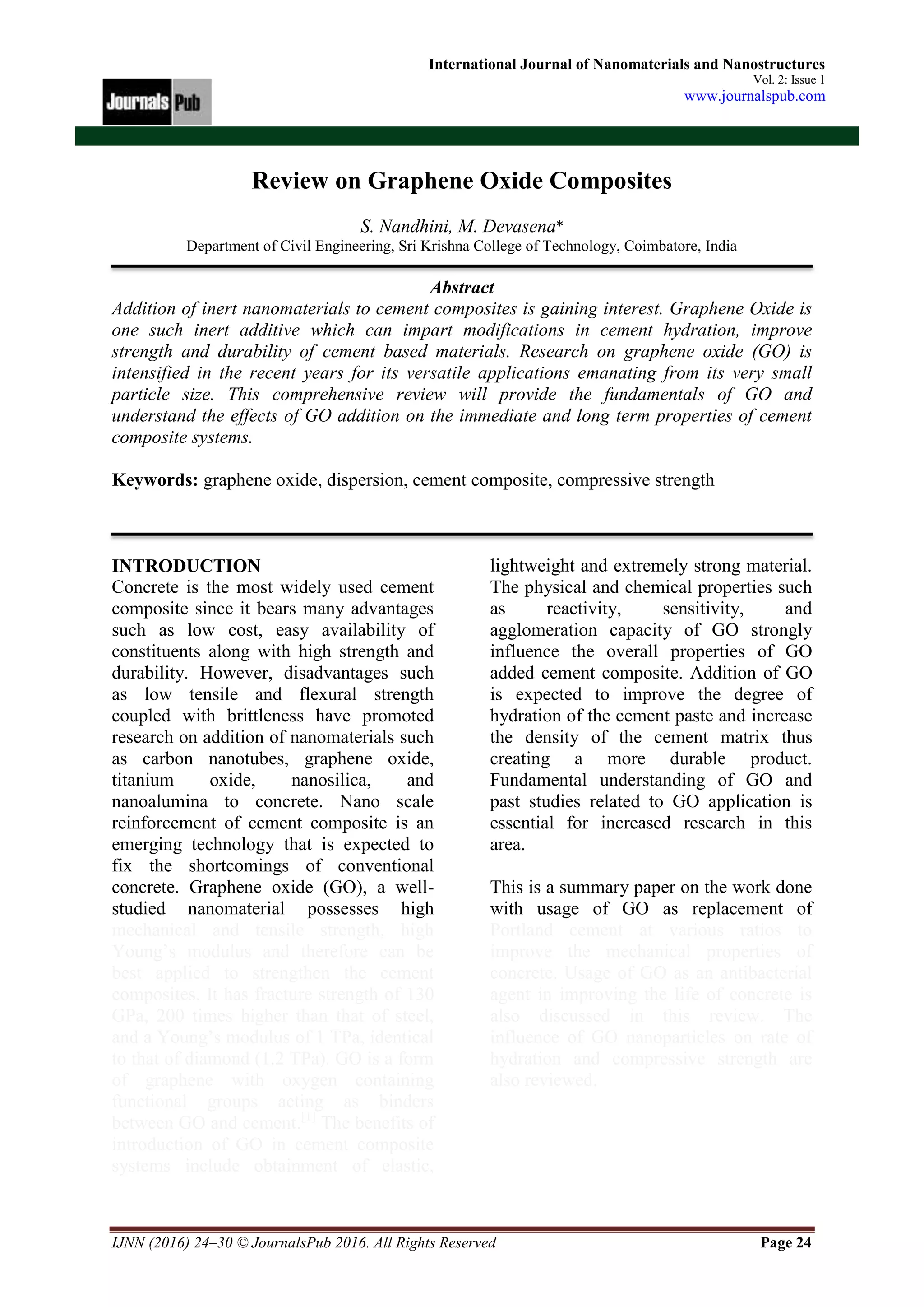 IJNN (2016) 24–30 © JournalsPub 2016. All Rights Reserved Page 24
International Journal of Nanomaterials and Nanostructures
Vol. 2: Issue 1
www.journalspub.com
Review on Graphene Oxide Composites
S. Nandhini, M. Devasena*
Department of Civil Engineering, Sri Krishna College of Technology, Coimbatore, India
Abstract
Addition of inert nanomaterials to cement composites is gaining interest. Graphene Oxide is
one such inert additive which can impart modifications in cement hydration, improve
strength and durability of cement based materials. Research on graphene oxide (GO) is
intensified in the recent years for its versatile applications emanating from its very small
particle size. This comprehensive review will provide the fundamentals of GO and
understand the effects of GO addition on the immediate and long term properties of cement
composite systems.
Keywords: graphene oxide, dispersion, cement composite, compressive strength
INTRODUCTION
Concrete is the most widely used cement
composite since it bears many advantages
such as low cost, easy availability of
constituents along with high strength and
durability. However, disadvantages such
as low tensile and flexural strength
coupled with brittleness have promoted
research on addition of nanomaterials such
as carbon nanotubes, graphene oxide,
titanium oxide, nanosilica, and
nanoalumina to concrete. Nano scale
reinforcement of cement composite is an
emerging technology that is expected to
fix the shortcomings of conventional
concrete. Graphene oxide (GO), a well-
studied nanomaterial possesses high
mechanical and tensile strength, high
Young’s modulus and therefore can be
best applied to strengthen the cement
composites. It has fracture strength of 130
GPa, 200 times higher than that of steel,
and a Young’s modulus of 1 TPa, identical
to that of diamond (1.2 TPa). GO is a form
of graphene with oxygen containing
functional groups acting as binders
between GO and cement.[1]
The benefits of
introduction of GO in cement composite
systems include obtainment of elastic,
lightweight and extremely strong material.
The physical and chemical properties such
as reactivity, sensitivity, and
agglomeration capacity of GO strongly
influence the overall properties of GO
added cement composite. Addition of GO
is expected to improve the degree of
hydration of the cement paste and increase
the density of the cement matrix thus
creating a more durable product.
Fundamental understanding of GO and
past studies related to GO application is
essential for increased research in this
area.
This is a summary paper on the work done
with usage of GO as replacement of
Portland cement at various ratios to
improve the mechanical properties of
concrete. Usage of GO as an antibacterial
agent in improving the life of concrete is
also discussed in this review. The
influence of GO nanoparticles on rate of
hydration and compressive strength are
also reviewed.
 