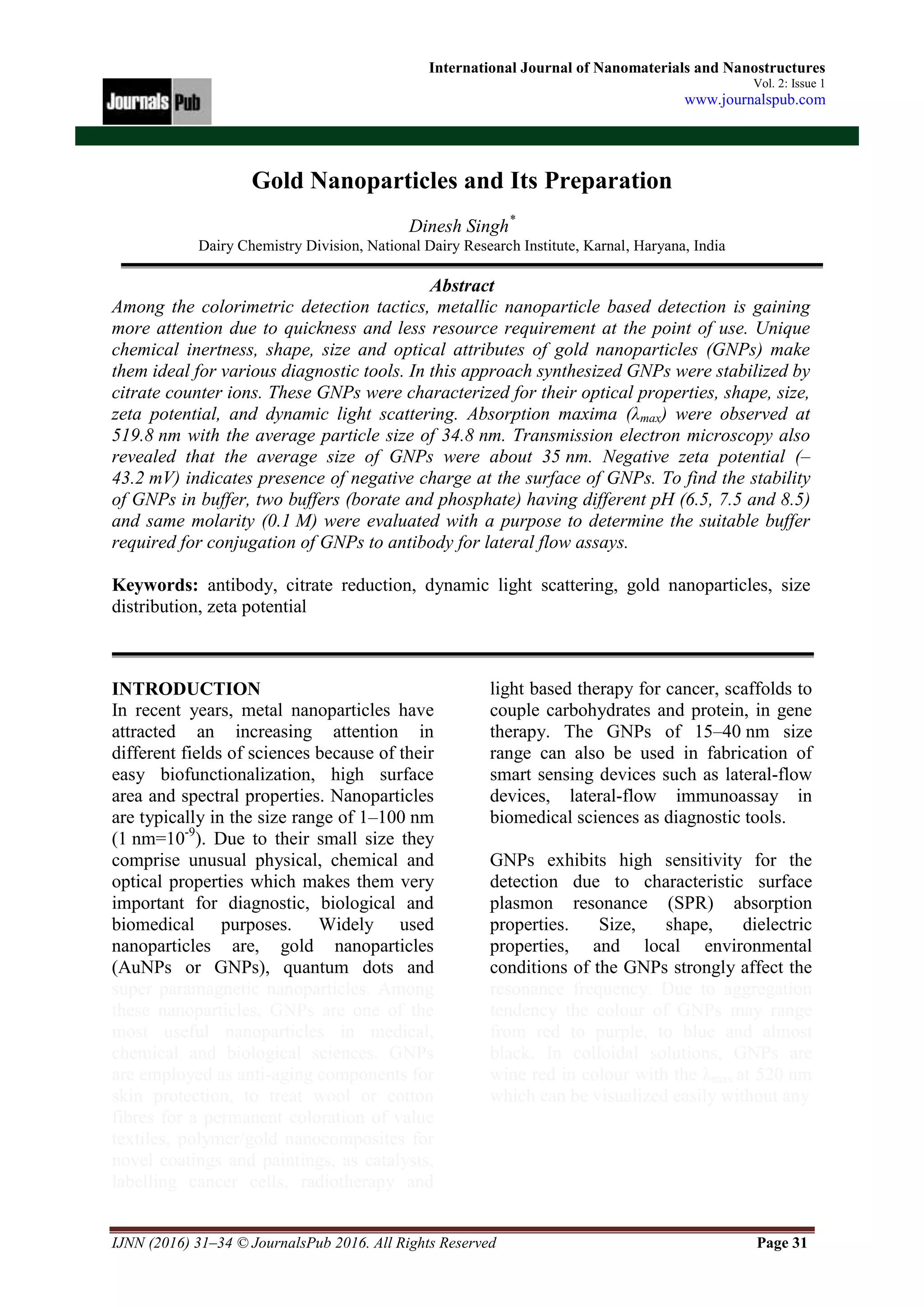 IJNN (2016) 31–34 © JournalsPub 2016. All Rights Reserved Page 31
International Journal of Nanomaterials and Nanostructures
Vol. 2: Issue 1
www.journalspub.com
Gold Nanoparticles and Its Preparation
Dinesh Singh*
Dairy Chemistry Division, National Dairy Research Institute, Karnal, Haryana, India
Abstract
Among the colorimetric detection tactics, metallic nanoparticle based detection is gaining
more attention due to quickness and less resource requirement at the point of use. Unique
chemical inertness, shape, size and optical attributes of gold nanoparticles (GNPs) make
them ideal for various diagnostic tools. In this approach synthesized GNPs were stabilized by
citrate counter ions. These GNPs were characterized for their optical properties, shape, size,
zeta potential, and dynamic light scattering. Absorption maxima (λmax) were observed at
519.8 nm with the average particle size of 34.8 nm. Transmission electron microscopy also
revealed that the average size of GNPs were about 35 nm. Negative zeta potential (–
43.2 mV) indicates presence of negative charge at the surface of GNPs. To find the stability
of GNPs in buffer, two buffers (borate and phosphate) having different pH (6.5, 7.5 and 8.5)
and same molarity (0.1 M) were evaluated with a purpose to determine the suitable buffer
required for conjugation of GNPs to antibody for lateral flow assays.
Keywords: antibody, citrate reduction, dynamic light scattering, gold nanoparticles, size
distribution, zeta potential
INTRODUCTION
In recent years, metal nanoparticles have
attracted an increasing attention in
different fields of sciences because of their
easy biofunctionalization, high surface
area and spectral properties. Nanoparticles
are typically in the size range of 1–100 nm
(1 nm=10-9
). Due to their small size they
comprise unusual physical, chemical and
optical properties which makes them very
important for diagnostic, biological and
biomedical purposes. Widely used
nanoparticles are, gold nanoparticles
(AuNPs or GNPs), quantum dots and
super paramagnetic nanoparticles. Among
these nanoparticles, GNPs are one of the
most useful nanoparticles in medical,
chemical and biological sciences. GNPs
are employed as anti-aging components for
skin protection, to treat wool or cotton
fibres for a permanent coloration of value
textiles, polymer/gold nanocomposites for
novel coatings and paintings, as catalysts,
labelling cancer cells, radiotherapy and
light based therapy for cancer, scaffolds to
couple carbohydrates and protein, in gene
therapy. The GNPs of 15–40 nm size
range can also be used in fabrication of
smart sensing devices such as lateral-flow
devices, lateral-flow immunoassay in
biomedical sciences as diagnostic tools.
GNPs exhibits high sensitivity for the
detection due to characteristic surface
plasmon resonance (SPR) absorption
properties. Size, shape, dielectric
properties, and local environmental
conditions of the GNPs strongly affect the
resonance frequency. Due to aggregation
tendency the colour of GNPs may range
from red to purple, to blue and almost
black. In colloidal solutions, GNPs are
wine red in colour with the λmax at 520 nm
which can be visualized easily without any
 