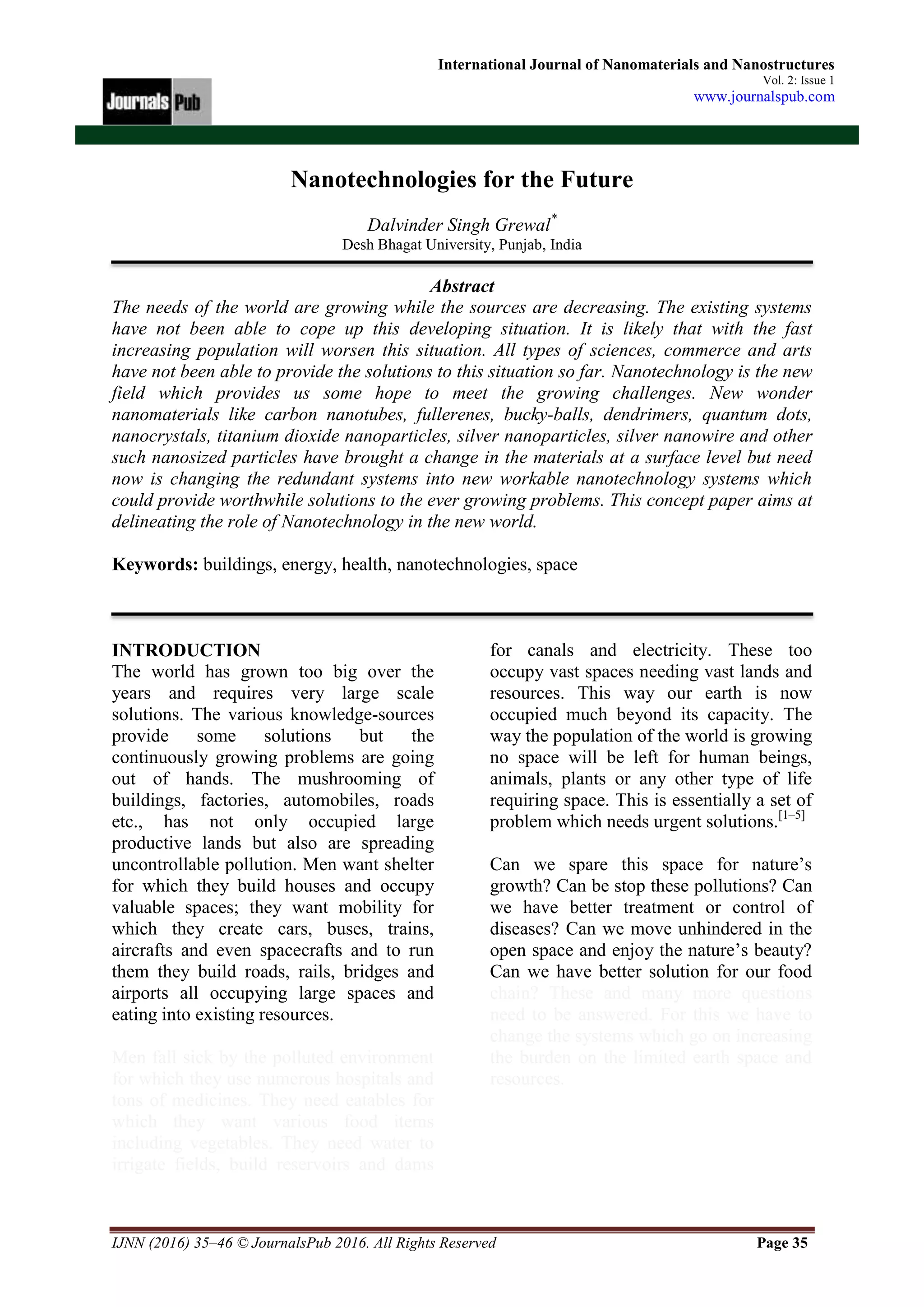 IJNN (2016) 35–46 © JournalsPub 2016. All Rights Reserved Page 35
International Journal of Nanomaterials and Nanostructures
Vol. 2: Issue 1
www.journalspub.com
Nanotechnologies for the Future
Dalvinder Singh Grewal*
Desh Bhagat University, Punjab, India
Abstract
The needs of the world are growing while the sources are decreasing. The existing systems
have not been able to cope up this developing situation. It is likely that with the fast
increasing population will worsen this situation. All types of sciences, commerce and arts
have not been able to provide the solutions to this situation so far. Nanotechnology is the new
field which provides us some hope to meet the growing challenges. New wonder
nanomaterials like carbon nanotubes, fullerenes, bucky-balls, dendrimers, quantum dots,
nanocrystals, titanium dioxide nanoparticles, silver nanoparticles, silver nanowire and other
such nanosized particles have brought a change in the materials at a surface level but need
now is changing the redundant systems into new workable nanotechnology systems which
could provide worthwhile solutions to the ever growing problems. This concept paper aims at
delineating the role of Nanotechnology in the new world.
Keywords: buildings, energy, health, nanotechnologies, space
INTRODUCTION
The world has grown too big over the
years and requires very large scale
solutions. The various knowledge-sources
provide some solutions but the
continuously growing problems are going
out of hands. The mushrooming of
buildings, factories, automobiles, roads
etc., has not only occupied large
productive lands but also are spreading
uncontrollable pollution. Men want shelter
for which they build houses and occupy
valuable spaces; they want mobility for
which they create cars, buses, trains,
aircrafts and even spacecrafts and to run
them they build roads, rails, bridges and
airports all occupying large spaces and
eating into existing resources.
Men fall sick by the polluted environment
for which they use numerous hospitals and
tons of medicines. They need eatables for
which they want various food items
including vegetables. They need water to
irrigate fields, build reservoirs and dams
for canals and electricity. These too
occupy vast spaces needing vast lands and
resources. This way our earth is now
occupied much beyond its capacity. The
way the population of the world is growing
no space will be left for human beings,
animals, plants or any other type of life
requiring space. This is essentially a set of
problem which needs urgent solutions.[1–5]
Can we spare this space for nature’s
growth? Can be stop these pollutions? Can
we have better treatment or control of
diseases? Can we move unhindered in the
open space and enjoy the nature’s beauty?
Can we have better solution for our food
chain? These and many more questions
need to be answered. For this we have to
change the systems which go on increasing
the burden on the limited earth space and
resources.
 