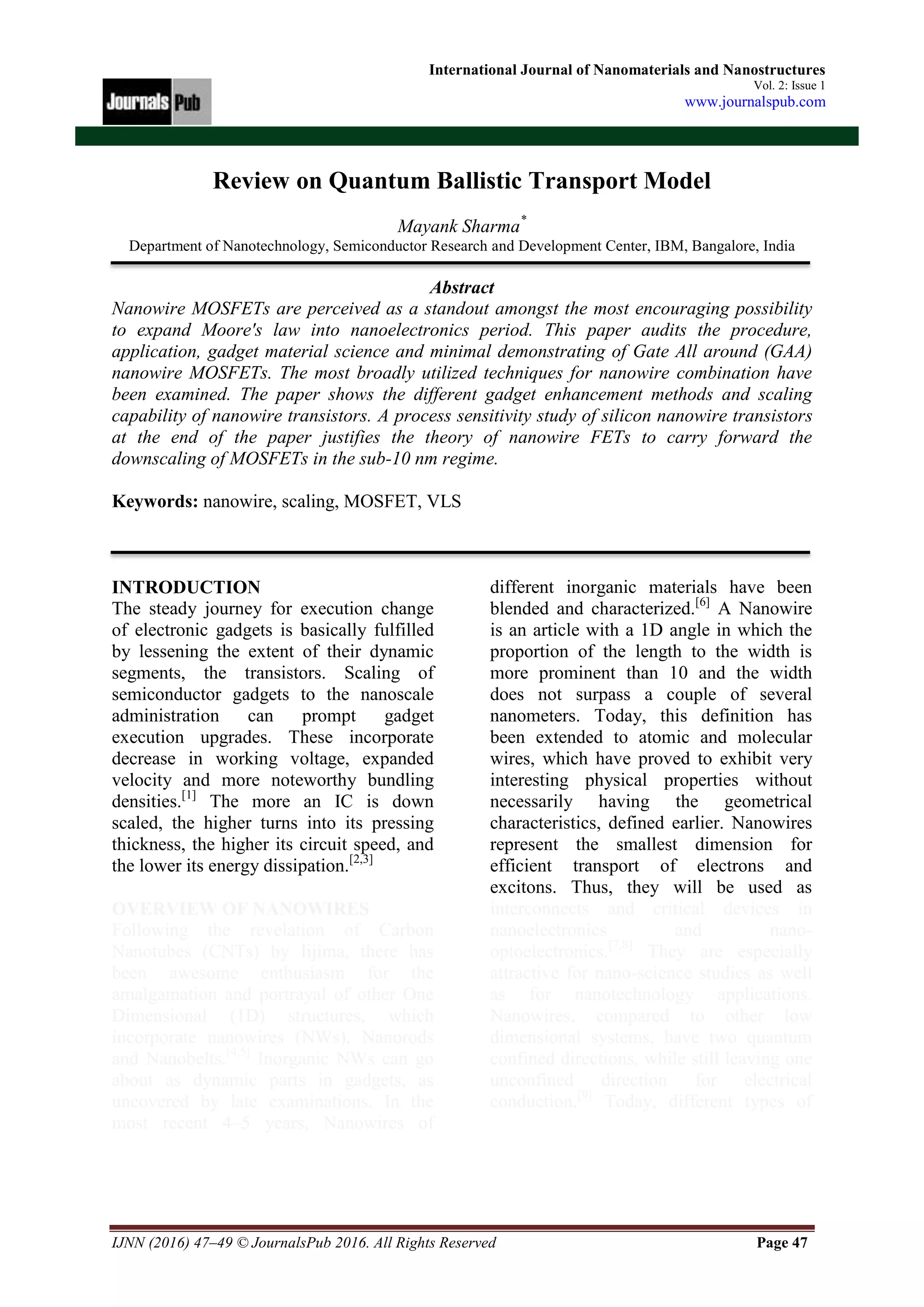 IJNN (2016) 47–49 © JournalsPub 2016. All Rights Reserved Page 47
International Journal of Nanomaterials and Nanostructures
Vol. 2: Issue 1
www.journalspub.com
Review on Quantum Ballistic Transport Model
Mayank Sharma*
Department of Nanotechnology, Semiconductor Research and Development Center, IBM, Bangalore, India
Abstract
Nanowire MOSFETs are perceived as a standout amongst the most encouraging possibility
to expand Moore's law into nanoelectronics period. This paper audits the procedure,
application, gadget material science and minimal demonstrating of Gate All around (GAA)
nanowire MOSFETs. The most broadly utilized techniques for nanowire combination have
been examined. The paper shows the different gadget enhancement methods and scaling
capability of nanowire transistors. A process sensitivity study of silicon nanowire transistors
at the end of the paper justifies the theory of nanowire FETs to carry forward the
downscaling of MOSFETs in the sub-10 nm regime.
Keywords: nanowire, scaling, MOSFET, VLS
INTRODUCTION
The steady journey for execution change
of electronic gadgets is basically fulfilled
by lessening the extent of their dynamic
segments, the transistors. Scaling of
semiconductor gadgets to the nanoscale
administration can prompt gadget
execution upgrades. These incorporate
decrease in working voltage, expanded
velocity and more noteworthy bundling
densities.[1]
The more an IC is down
scaled, the higher turns into its pressing
thickness, the higher its circuit speed, and
the lower its energy dissipation.[2,3]
OVERVIEW OF NANOWIRES
Following the revelation of Carbon
Nanotubes (CNTs) by Iijima, there has
been awesome enthusiasm for the
amalgamation and portrayal of other One
Dimensional (1D) structures, which
incorporate nanowires (NWs), Nanorods
and Nanobelts.[4,5]
Inorganic NWs can go
about as dynamic parts in gadgets, as
uncovered by late examinations. In the
most recent 4–5 years, Nanowires of
different inorganic materials have been
blended and characterized.[6]
A Nanowire
is an article with a 1D angle in which the
proportion of the length to the width is
more prominent than 10 and the width
does not surpass a couple of several
nanometers. Today, this definition has
been extended to atomic and molecular
wires, which have proved to exhibit very
interesting physical properties without
necessarily having the geometrical
characteristics, defined earlier. Nanowires
represent the smallest dimension for
efficient transport of electrons and
excitons. Thus, they will be used as
interconnects and critical devices in
nanoelectronics and nano-
optoelectronics.[7,8]
They are especially
attractive for nano-science studies as well
as for nanotechnology applications.
Nanowires, compared to other low
dimensional systems, have two quantum
confined directions, while still leaving one
unconfined direction for electrical
conduction.[9]
Today, different types of
 