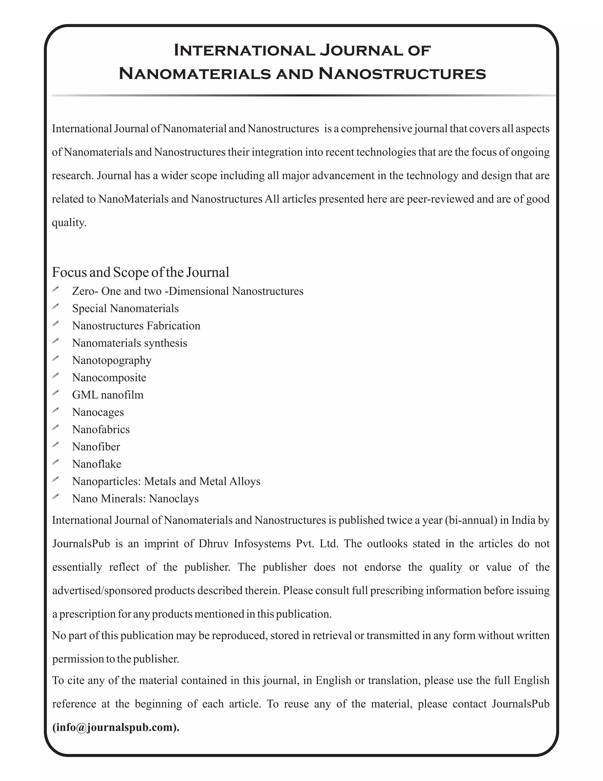 International Journal of
Nanomaterials and Nanostructures
International Journal of Nanomaterial and Nanostructures is a comprehensive journal that covers all aspects
of Nanomaterials and Nanostructures their integration into recent technologies that are the focus of ongoing
research. Journal has a wider scope including all major advancement in the technology and design that are
related to NanoMaterials and Nanostructures All articles presented here are peer-reviewed and are of good
quality.
Focus andScopeoftheJournal
! Zero- One and two -Dimensional Nanostructures
! Special Nanomaterials
! Nanostructures Fabrication
! Nanomaterials synthesis
! Nanotopography
! Nanocomposite
! GML nanofilm
! Nanocages
! Nanofabrics
! Nanofiber
! Nanoflake
! Nanoparticles: Metals and Metal Alloys
! Nano Minerals: Nanoclays
International Journal of Nanomaterials and Nanostructures is published twice a year (bi-annual) in India by
JournalsPub is an imprint of Dhruv Infosystems Pvt. Ltd. The outlooks stated in the articles do not
essentially reflect of the publisher. The publisher does not endorse the quality or value of the
advertised/sponsored products described therein. Please consult full prescribing information before issuing
aprescriptionfor anyproductsmentionedinthispublication.
No part of this publication may be reproduced, stored in retrieval or transmitted in any form without written
permissiontothepublisher.
To cite any of the material contained in this journal, in English or translation, please use the full English
reference at the beginning of each article. To reuse any of the material, please contact JournalsPub
(info@journalspub.com).
 