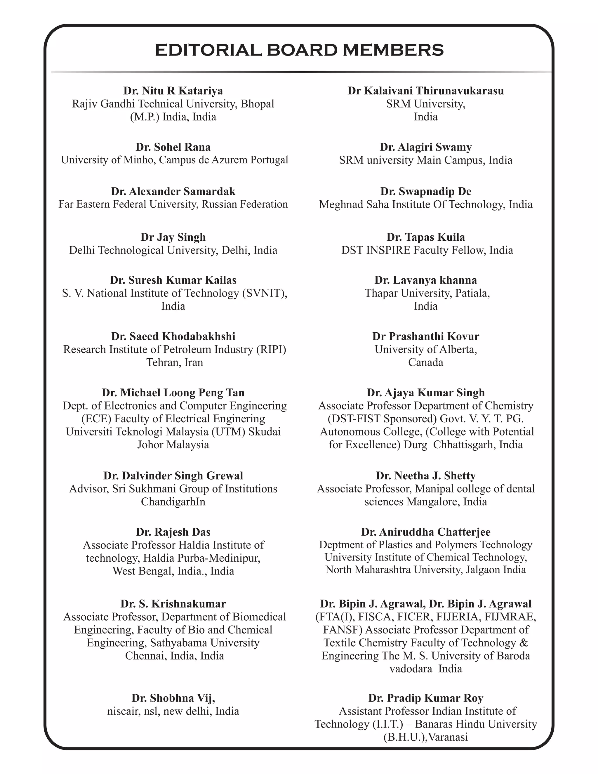 EDITORIAL BOARD MEMBERS
Dr. Nitu R Katariya
Rajiv Gandhi Technical University, Bhopal
(M.P.) India, India
Dr Kalaivani Thirunavukarasu
SRM University,
India
Dr. Sohel Rana
University of Minho, Campus de Azurem Portugal
Dr. Alagiri Swamy
SRM university Main Campus, India
Dr. Alexander Samardak
Far Eastern Federal University, Russian Federation
Dr. Swapnadip De
Meghnad Saha Institute Of Technology, India
Dr Jay Singh
Delhi Technological University, Delhi, India
Dr. Tapas Kuila
DST INSPIRE Faculty Fellow, India
Dr. Suresh Kumar Kailas
S. V. National Institute of Technology (SVNIT),
India
Dr. Lavanya khanna
Thapar University, Patiala,
India
Dr. Saeed Khodabakhshi
Research Institute of Petroleum Industry (RIPI)
Tehran, Iran
Dr Prashanthi Kovur
University of Alberta,
Canada
Dr. Michael Loong Peng Tan
Dept. of Electronics and Computer Engineering
(ECE) Faculty of Electrical Enginering
Universiti Teknologi Malaysia (UTM) Skudai
Johor Malaysia
Dr. Ajaya Kumar Singh
Associate Professor Department of Chemistry
(DST-FIST Sponsored) Govt. V. Y. T. PG.
Autonomous College, (College with Potential
for Excellence) Durg Chhattisgarh, India
Dr. Dalvinder Singh Grewal
Advisor, Sri Sukhmani Group of Institutions
ChandigarhIn
Dr. Neetha J. Shetty
Associate Professor, Manipal college of dental
sciences Mangalore, India
Dr. Rajesh Das
Associate Professor Haldia Institute of
technology, Haldia Purba-Medinipur,
West Bengal, India., India
Dr. Aniruddha Chatterjee
Deptment of Plastics and Polymers Technology
University Institute of Chemical Technology,
North Maharashtra University, Jalgaon India
Dr. S. Krishnakumar
Associate Professor, Department of Biomedical
Engineering, Faculty of Bio and Chemical
Engineering, Sathyabama University
Chennai, India, India
Dr. Bipin J. Agrawal, Dr. Bipin J. Agrawal
(FTA(I), FISCA, FICER, FIJERIA, FIJMRAE,
FANSF) Associate Professor Department of
Textile Chemistry Faculty of Technology &
Engineering The M. S. University of Baroda
vadodara India
Dr. Shobhna Vij,
niscair, nsl, new delhi, India
Dr. Pradip Kumar Roy
Assistant Professor Indian Institute of
Technology (I.I.T.) – Banaras Hindu University
(B.H.U.),Varanasi
 