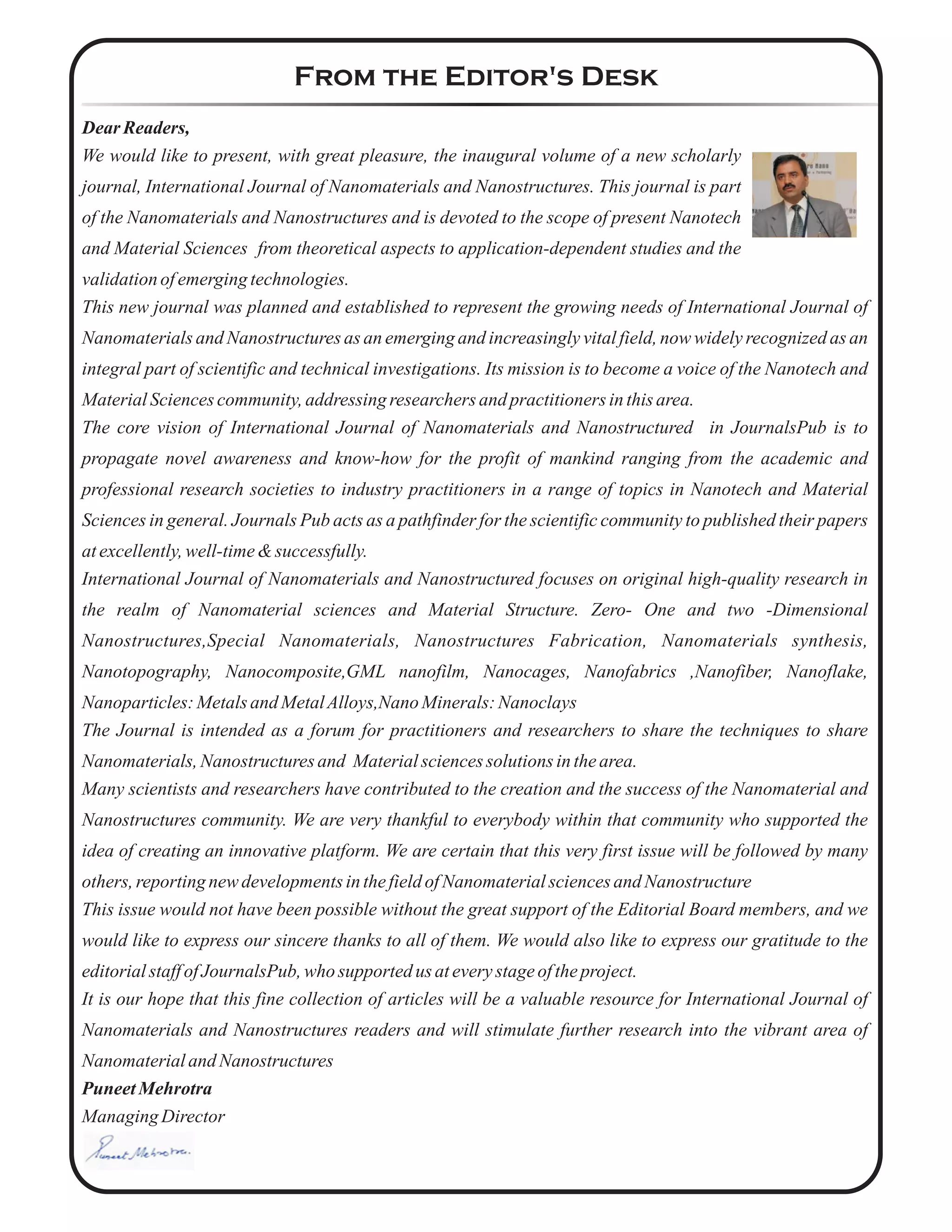 From the Editor's Desk
Dear Readers,
We would like to present, with great pleasure, the inaugural volume of a new scholarly
journal, International Journal of Nanomaterials and Nanostructures. This journal is part
of the Nanomaterials and Nanostructures and is devoted to the scope of present Nanotech
and Material Sciences from theoretical aspects to application-dependent studies and the
validationofemergingtechnologies.
This new journal was planned and established to represent the growing needs of International Journal of
Nanomaterials and Nanostructures as an emerging and increasingly vital field, now widely recognized as an
integral part of scientific and technical investigations. Its mission is to become a voice of the Nanotech and
MaterialSciencescommunity,addressing researchersand practitionersinthisarea.
The core vision of International Journal of Nanomaterials and Nanostructured in JournalsPub is to
propagate novel awareness and know-how for the profit of mankind ranging from the academic and
professional research societies to industry practitioners in a range of topics in Nanotech and Material
Sciences in general. Journals Pub acts as a pathfinder for the scientific community to published their papers
atexcellently,well-time&successfully.
International Journal of Nanomaterials and Nanostructured focuses on original high-quality research in
the realm of Nanomaterial sciences and Material Structure. Zero- One and two -Dimensional
Nanostructures,Special Nanomaterials, Nanostructures Fabrication, Nanomaterials synthesis,
Nanotopography, Nanocomposite,GML nanofilm, Nanocages, Nanofabrics ,Nanofiber, Nanoflake,
Nanoparticles:Metalsand MetalAlloys,NanoMinerals:Nanoclays
The Journal is intended as a forum for practitioners and researchers to share the techniques to share
Nanomaterials,Nanostructuresand Materialsciencessolutionsinthearea.
Many scientists and researchers have contributed to the creation and the success of the Nanomaterial and
Nanostructures community. We are very thankful to everybody within that community who supported the
idea of creating an innovative platform. We are certain that this very first issue will be followed by many
others, reportingnewdevelopmentsinthefieldofNanomaterialsciencesand Nanostructure
This issue would not have been possible without the great support of the Editorial Board members, and we
would like to express our sincere thanks to all of them. We would also like to express our gratitude to the
editorialstaffofJournalsPub,who supported us ateverystageoftheproject.
It is our hope that this fine collection of articles will be a valuable resource for International Journal of
Nanomaterials and Nanostructures readers and will stimulate further research into the vibrant area of
Nanomaterialand Nanostructures
PuneetMehrotra
ManagingDirector
 