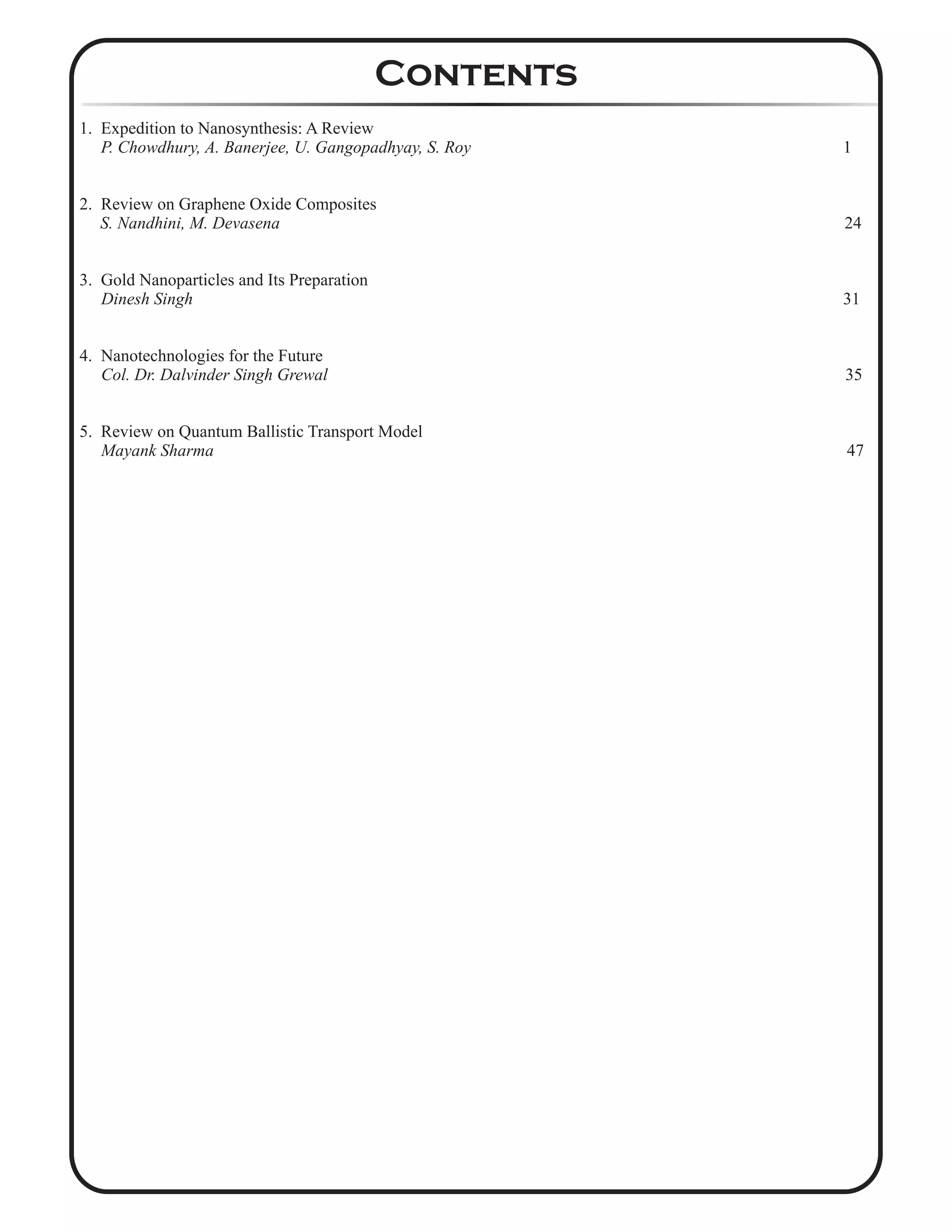 1. Expedition to Nanosynthesis: A Review
P. Chowdhury, A. Banerjee, U. Gangopadhyay, S. Roy 1
2. Review on Graphene Oxide Composites
S. Nandhini, M. Devasena 24
3. Gold Nanoparticles and Its Preparation
Dinesh Singh 31
4. Nanotechnologies for the Future
Col. Dr. Dalvinder Singh Grewal 35
5. Review on Quantum Ballistic Transport Model
Mayank Sharma 47
Contents
 