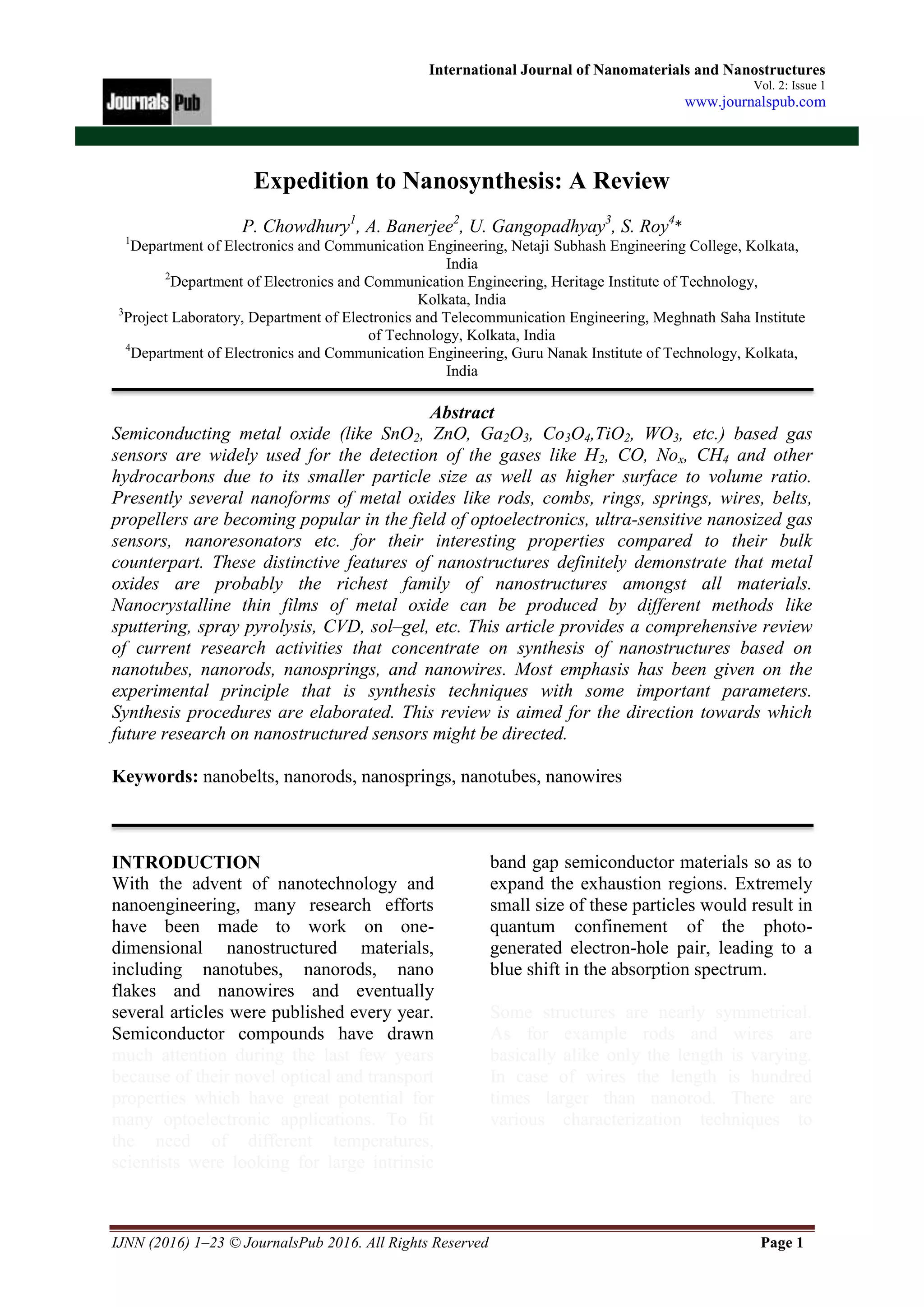 IJNN (2016) 1–23 © JournalsPub 2016. All Rights Reserved Page 1
International Journal of Nanomaterials and Nanostructures
Vol. 2: Issue 1
www.journalspub.com
Expedition to Nanosynthesis: A Review
P. Chowdhury1
, A. Banerjee2
, U. Gangopadhyay3
, S. Roy4
*
1
Department of Electronics and Communication Engineering, Netaji Subhash Engineering College, Kolkata,
India
2
Department of Electronics and Communication Engineering, Heritage Institute of Technology,
Kolkata, India
3
Project Laboratory, Department of Electronics and Telecommunication Engineering, Meghnath Saha Institute
of Technology, Kolkata, India
4
Department of Electronics and Communication Engineering, Guru Nanak Institute of Technology, Kolkata,
India
Abstract
Semiconducting metal oxide (like SnO2, ZnO, Ga2O3, Co3O4,TiO2, WO3, etc.) based gas
sensors are widely used for the detection of the gases like H2, CO, Nox, CH4 and other
hydrocarbons due to its smaller particle size as well as higher surface to volume ratio.
Presently several nanoforms of metal oxides like rods, combs, rings, springs, wires, belts,
propellers are becoming popular in the field of optoelectronics, ultra-sensitive nanosized gas
sensors, nanoresonators etc. for their interesting properties compared to their bulk
counterpart. These distinctive features of nanostructures definitely demonstrate that metal
oxides are probably the richest family of nanostructures amongst all materials.
Nanocrystalline thin films of metal oxide can be produced by different methods like
sputtering, spray pyrolysis, CVD, sol–gel, etc. This article provides a comprehensive review
of current research activities that concentrate on synthesis of nanostructures based on
nanotubes, nanorods, nanosprings, and nanowires. Most emphasis has been given on the
experimental principle that is synthesis techniques with some important parameters.
Synthesis procedures are elaborated. This review is aimed for the direction towards which
future research on nanostructured sensors might be directed.
Keywords: nanobelts, nanorods, nanosprings, nanotubes, nanowires
INTRODUCTION
With the advent of nanotechnology and
nanoengineering, many research efforts
have been made to work on one-
dimensional nanostructured materials,
including nanotubes, nanorods, nano
flakes and nanowires and eventually
several articles were published every year.
Semiconductor compounds have drawn
much attention during the last few years
because of their novel optical and transport
properties which have great potential for
many optoelectronic applications. To fit
the need of different temperatures,
scientists were looking for large intrinsic
band gap semiconductor materials so as to
expand the exhaustion regions. Extremely
small size of these particles would result in
quantum confinement of the photo-
generated electron-hole pair, leading to a
blue shift in the absorption spectrum.
Some structures are nearly symmetrical.
As for example rods and wires are
basically alike only the length is varying.
In case of wires the length is hundred
times larger than nanorod. There are
various characterization techniques to
 