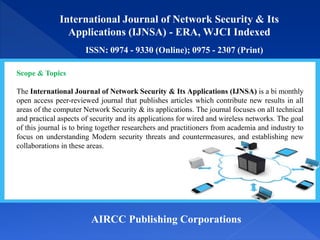 International Journal of Network Security & Its
Applications (IJNSA) - ERA, WJCI Indexed
ISSN: 0974 - 9330 (Online); 0975 - 2307 (Print)
AIRCC Publishing Corporations
Scope & Topics
The International Journal of Network Security & Its Applications (IJNSA) is a bi monthly
open access peer-reviewed journal that publishes articles which contribute new results in all
areas of the computer Network Security & its applications. The journal focuses on all technical
and practical aspects of security and its applications for wired and wireless networks. The goal
of this journal is to bring together researchers and practitioners from academia and industry to
focus on understanding Modern security threats and countermeasures, and establishing new
collaborations in these areas.
 