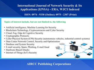 International Journal of Network Security & Its
Applications (IJNSA) - ERA, WJCI Indexed
ISSN: 0974 - 9330 (Online); 0975 - 2307 (Print)
AIRCC Publishing Corporations
Topics of interest include, but are not limited to, the following
• Artificial intelligence, Machine Learning for Security
• Blockchain Technology, Cryptocurrencies and Cyber Security
• Cloud, Fog, Edge & Cognitive Security
• Cryptographic Protocols
• Cyber Physical System (CPS) Security (autonomous vehicles, industrial control systems)
• Data Center Network Control, Security and Optimization
• Database and System Security
• E-mail security, Spam, Phishing, E-mail fraud
• Hardware-Based Attacks
• Internet of Things (IoT) Security
 