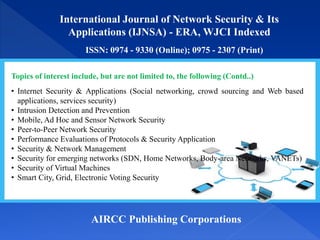 International Journal of Network Security & Its
Applications (IJNSA) - ERA, WJCI Indexed
ISSN: 0974 - 9330 (Online); 0975 - 2307 (Print)
AIRCC Publishing Corporations
Topics of interest include, but are not limited to, the following (Contd..)
• Internet Security & Applications (Social networking, crowd sourcing and Web based
applications, services security)
• Intrusion Detection and Prevention
• Mobile, Ad Hoc and Sensor Network Security
• Peer-to-Peer Network Security
• Performance Evaluations of Protocols & Security Application
• Security & Network Management
• Security for emerging networks (SDN, Home Networks, Body-area Networks, VANETs)
• Security of Virtual Machines
• Smart City, Grid, Electronic Voting Security
 