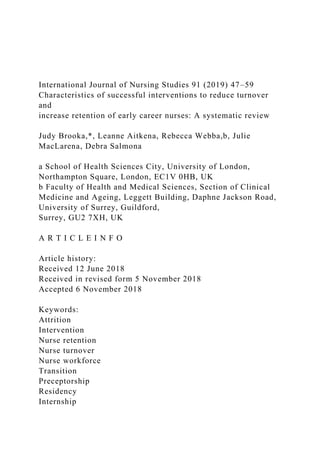 International Journal of Nursing Studies 91 (2019) 47–59
Characteristics of successful interventions to reduce turnover
and
increase retention of early career nurses: A systematic review
Judy Brooka,*, Leanne Aitkena, Rebecca Webba,b, Julie
MacLarena, Debra Salmona
a School of Health Sciences City, University of London,
Northampton Square, London, EC1V 0HB, UK
b Faculty of Health and Medical Sciences, Section of Clinical
Medicine and Ageing, Leggett Building, Daphne Jackson Road,
University of Surrey, Guildford,
Surrey, GU2 7XH, UK
A R T I C L E I N F O
Article history:
Received 12 June 2018
Received in revised form 5 November 2018
Accepted 6 November 2018
Keywords:
Attrition
Intervention
Nurse retention
Nurse turnover
Nurse workforce
Transition
Preceptorship
Residency
Internship
 
