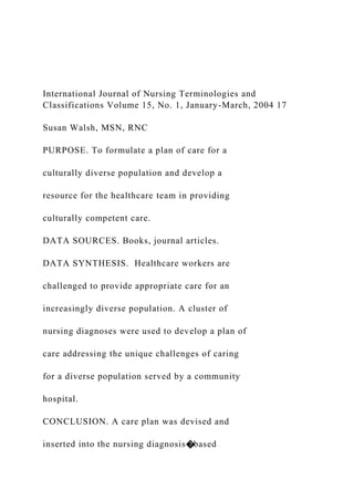 International Journal of Nursing Terminologies and
Classifications Volume 15, No. 1, January-March, 2004 17
Susan Walsh, MSN, RNC
PURPOSE. To formulate a plan of care for a
culturally diverse population and develop a
resource for the healthcare team in providing
culturally competent care.
DATA SOURCES. Books, journal articles.
DATA SYNTHESIS. Healthcare workers are
challenged to provide appropriate care for an
increasingly diverse population. A cluster of
nursing diagnoses were used to develop a plan of
care addressing the unique challenges of caring
for a diverse population served by a community
hospital.
CONCLUSION. A care plan was devised and
inserted into the nursing diagnosis�based
 