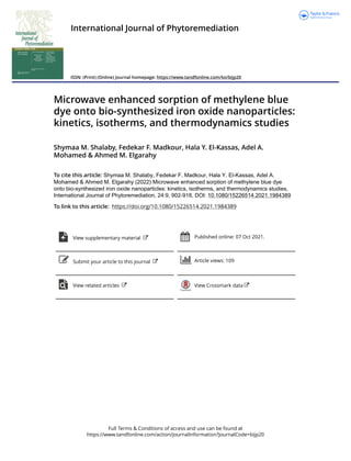 Full Terms & Conditions of access and use can be found at
https://www.tandfonline.com/action/journalInformation?journalCode=bijp20
International Journal of Phytoremediation
ISSN: (Print) (Online) Journal homepage: https://www.tandfonline.com/loi/bijp20
Microwave enhanced sorption of methylene blue
dye onto bio-synthesized iron oxide nanoparticles:
kinetics, isotherms, and thermodynamics studies
Shymaa M. Shalaby, Fedekar F. Madkour, Hala Y. El-Kassas, Adel A.
Mohamed & Ahmed M. Elgarahy
To cite this article: Shymaa M. Shalaby, Fedekar F. Madkour, Hala Y. El-Kassas, Adel A.
Mohamed & Ahmed M. Elgarahy (2022) Microwave enhanced sorption of methylene blue dye
onto bio-synthesized iron oxide nanoparticles: kinetics, isotherms, and thermodynamics studies,
International Journal of Phytoremediation, 24:9, 902-918, DOI: 10.1080/15226514.2021.1984389
To link to this article: https://doi.org/10.1080/15226514.2021.1984389
View supplementary material Published online: 07 Oct 2021.
Submit your article to this journal Article views: 109
View related articles View Crossmark data
 