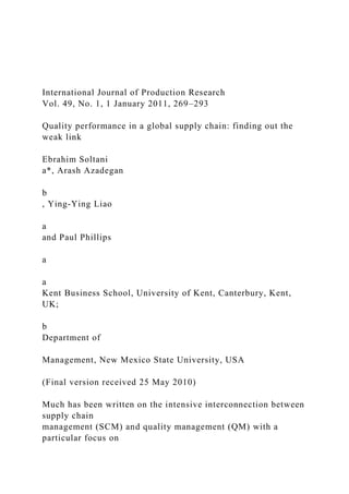 International Journal of Production Research
Vol. 49, No. 1, 1 January 2011, 269–293
Quality performance in a global supply chain: finding out the
weak link
Ebrahim Soltani
a*, Arash Azadegan
b
, Ying-Ying Liao
a
and Paul Phillips
a
a
Kent Business School, University of Kent, Canterbury, Kent,
UK;
b
Department of
Management, New Mexico State University, USA
(Final version received 25 May 2010)
Much has been written on the intensive interconnection between
supply chain
management (SCM) and quality management (QM) with a
particular focus on
 