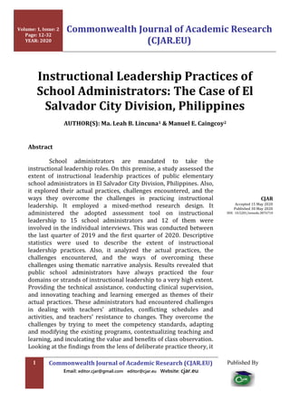 1 Commonwealth Journal of Academic Research (CJAR.EU)
Email: editor.cjar@gmail.com editor@cjar.eu Website: cjar.eu
Published By
Instructional Leadership Practices of
School Administrators: The Case of El
Salvador City Division, Philippines
AUTHOR(S): Ma. Leah B. Lincuna1 & Manuel E. Caingcoy2
Abstract
School administrators are mandated to take the
instructional leadership roles. On this premise, a study assessed the
extent of instructional leadership practices of public elementary
school administrators in El Salvador City Division, Philippines. Also,
it explored their actual practices, challenges encountered, and the
ways they overcome the challenges in practicing instructional
leadership. It employed a mixed-method research design. It
administered the adopted assessment tool on instructional
leadership to 15 school administrators and 12 of them were
involved in the individual interviews. This was conducted between
the last quarter of 2019 and the first quarter of 2020. Descriptive
statistics were used to describe the extent of instructional
leadership practices. Also, it analyzed the actual practices, the
challenges encountered, and the ways of overcoming these
challenges using thematic narrative analysis. Results revealed that
public school administrators have always practiced the four
domains or strands of instructional leadership to a very high extent.
Providing the technical assistance, conducting clinical supervision,
and innovating teaching and learning emerged as themes of their
actual practices. These administrators had encountered challenges
in dealing with teachers’ attitudes, conflicting schedules and
activities, and teachers’ resistance to changes. They overcome the
challenges by trying to meet the competency standards, adapting
and modifying the existing programs, contextualizing teaching and
learning, and inculcating the value and benefits of class observation.
Looking at the findings from the lens of deliberate practice theory, it
CJAR
Accepted 15 May 2020
Published 30 May 2020
DOI: 10.5281/zenodo.3876710
Volume: 1, Issue: 2
Page: 12-32
YEAR: 2020
Commonwealth Journal of Academic Research
(CJAR.EU)
 