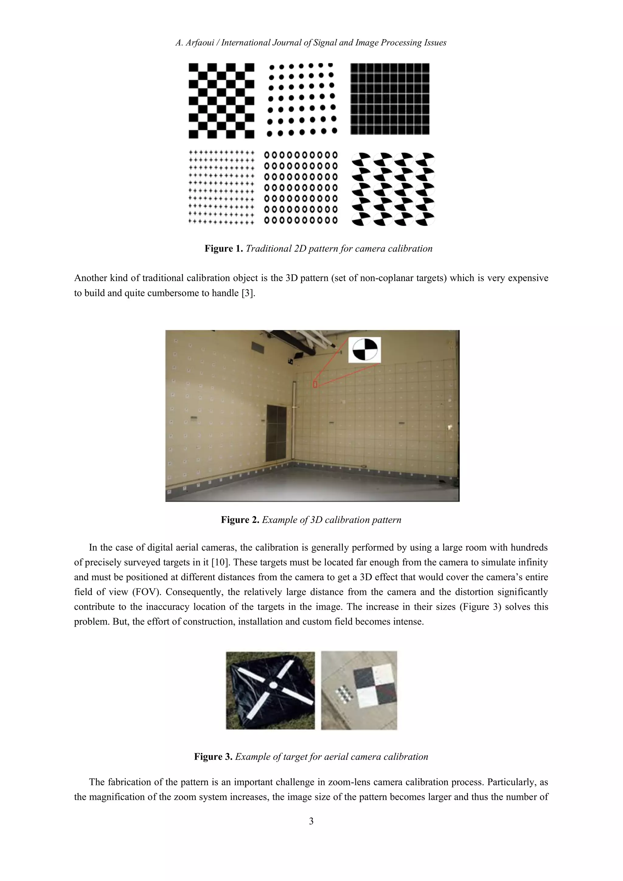 A. Arfaoui / International Journal of Signal and Image Processing Issues
3
Figure 1. Traditional 2D pattern for camera calibration
Another kind of traditional calibration object is the 3D pattern (set of non-coplanar targets) which is very expensive
to build and quite cumbersome to handle [3].
Figure 2. Example of 3D calibration pattern
In the case of digital aerial cameras, the calibration is generally performed by using a large room with hundreds
of precisely surveyed targets in it [10]. These targets must be located far enough from the camera to simulate infinity
and must be positioned at different distances from the camera to get a 3D effect that would cover the camera’s entire
field of view (FOV). Consequently, the relatively large distance from the camera and the distortion significantly
contribute to the inaccuracy location of the targets in the image. The increase in their sizes (Figure 3) solves this
problem. But, the effort of construction, installation and custom field becomes intense.
Figure 3. Example of target for aerial camera calibration
The fabrication of the pattern is an important challenge in zoom-lens camera calibration process. Particularly, as
the magnification of the zoom system increases, the image size of the pattern becomes larger and thus the number of
 