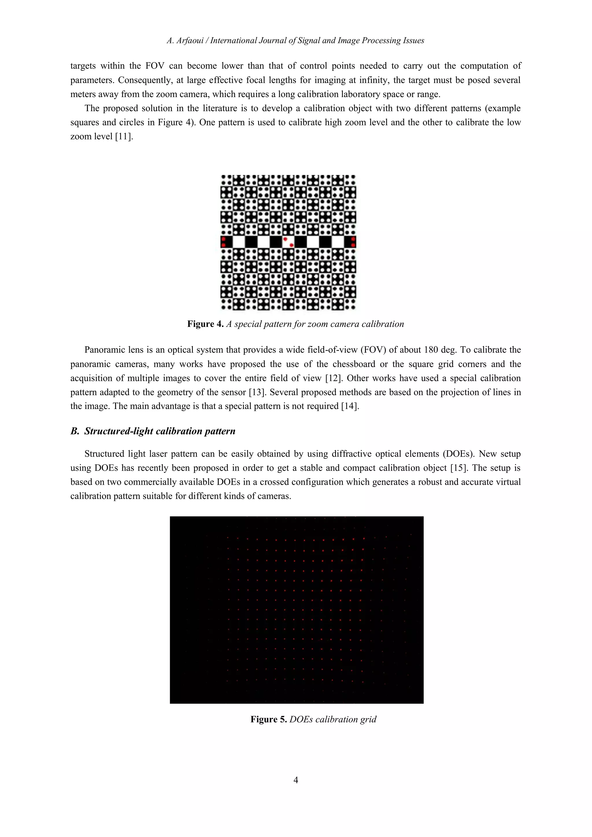 A. Arfaoui / International Journal of Signal and Image Processing Issues
4
targets within the FOV can become lower than that of control points needed to carry out the computation of
parameters. Consequently, at large effective focal lengths for imaging at infinity, the target must be posed several
meters away from the zoom camera, which requires a long calibration laboratory space or range.
The proposed solution in the literature is to develop a calibration object with two different patterns (example
squares and circles in Figure 4). One pattern is used to calibrate high zoom level and the other to calibrate the low
zoom level [11].
Figure 4. A special pattern for zoom camera calibration
Panoramic lens is an optical system that provides a wide field-of-view (FOV) of about 180 deg. To calibrate the
panoramic cameras, many works have proposed the use of the chessboard or the square grid corners and the
acquisition of multiple images to cover the entire field of view [12]. Other works have used a special calibration
pattern adapted to the geometry of the sensor [13]. Several proposed methods are based on the projection of lines in
the image. The main advantage is that a special pattern is not required [14].
B. Structured-light calibration pattern
Structured light laser pattern can be easily obtained by using diffractive optical elements (DOEs). New setup
using DOEs has recently been proposed in order to get a stable and compact calibration object [15]. The setup is
based on two commercially available DOEs in a crossed configuration which generates a robust and accurate virtual
calibration pattern suitable for different kinds of cameras.
Figure 5. DOEs calibration grid
 