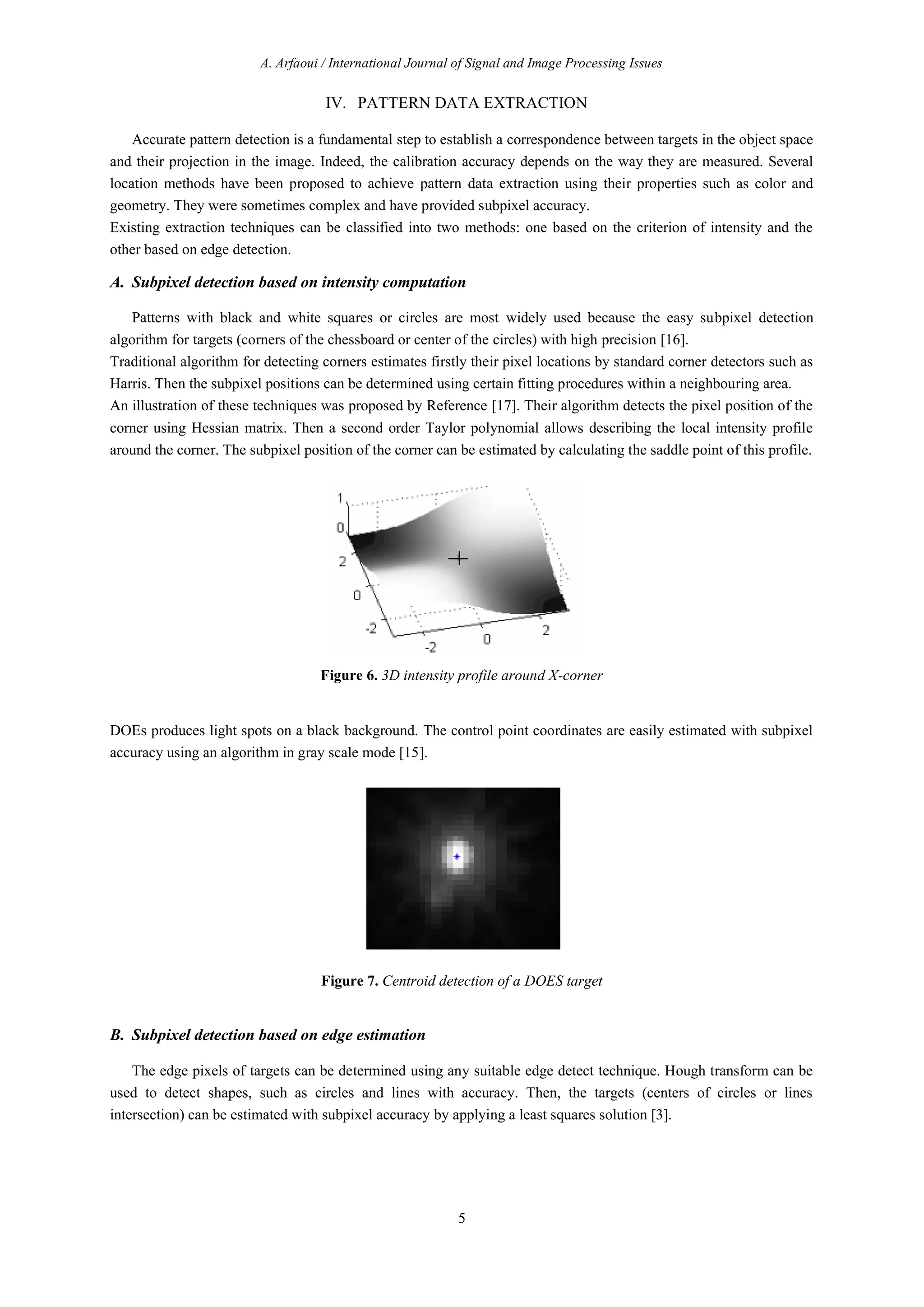 A. Arfaoui / International Journal of Signal and Image Processing Issues
5
IV. PATTERN DATA EXTRACTION
Accurate pattern detection is a fundamental step to establish a correspondence between targets in the object space
and their projection in the image. Indeed, the calibration accuracy depends on the way they are measured. Several
location methods have been proposed to achieve pattern data extraction using their properties such as color and
geometry. They were sometimes complex and have provided subpixel accuracy.
Existing extraction techniques can be classified into two methods: one based on the criterion of intensity and the
other based on edge detection.
A. Subpixel detection based on intensity computation
Patterns with black and white squares or circles are most widely used because the easy subpixel detection
algorithm for targets (corners of the chessboard or center of the circles) with high precision [16].
Traditional algorithm for detecting corners estimates firstly their pixel locations by standard corner detectors such as
Harris. Then the subpixel positions can be determined using certain fitting procedures within a neighbouring area.
An illustration of these techniques was proposed by Reference [17]. Their algorithm detects the pixel position of the
corner using Hessian matrix. Then a second order Taylor polynomial allows describing the local intensity profile
around the corner. The subpixel position of the corner can be estimated by calculating the saddle point of this profile.
Figure 6. 3D intensity profile around X-corner
DOEs produces light spots on a black background. The control point coordinates are easily estimated with subpixel
accuracy using an algorithm in gray scale mode [15].
Figure 7. Centroid detection of a DOES target
B. Subpixel detection based on edge estimation
The edge pixels of targets can be determined using any suitable edge detect technique. Hough transform can be
used to detect shapes, such as circles and lines with accuracy. Then, the targets (centers of circles or lines
intersection) can be estimated with subpixel accuracy by applying a least squares solution [3].
 