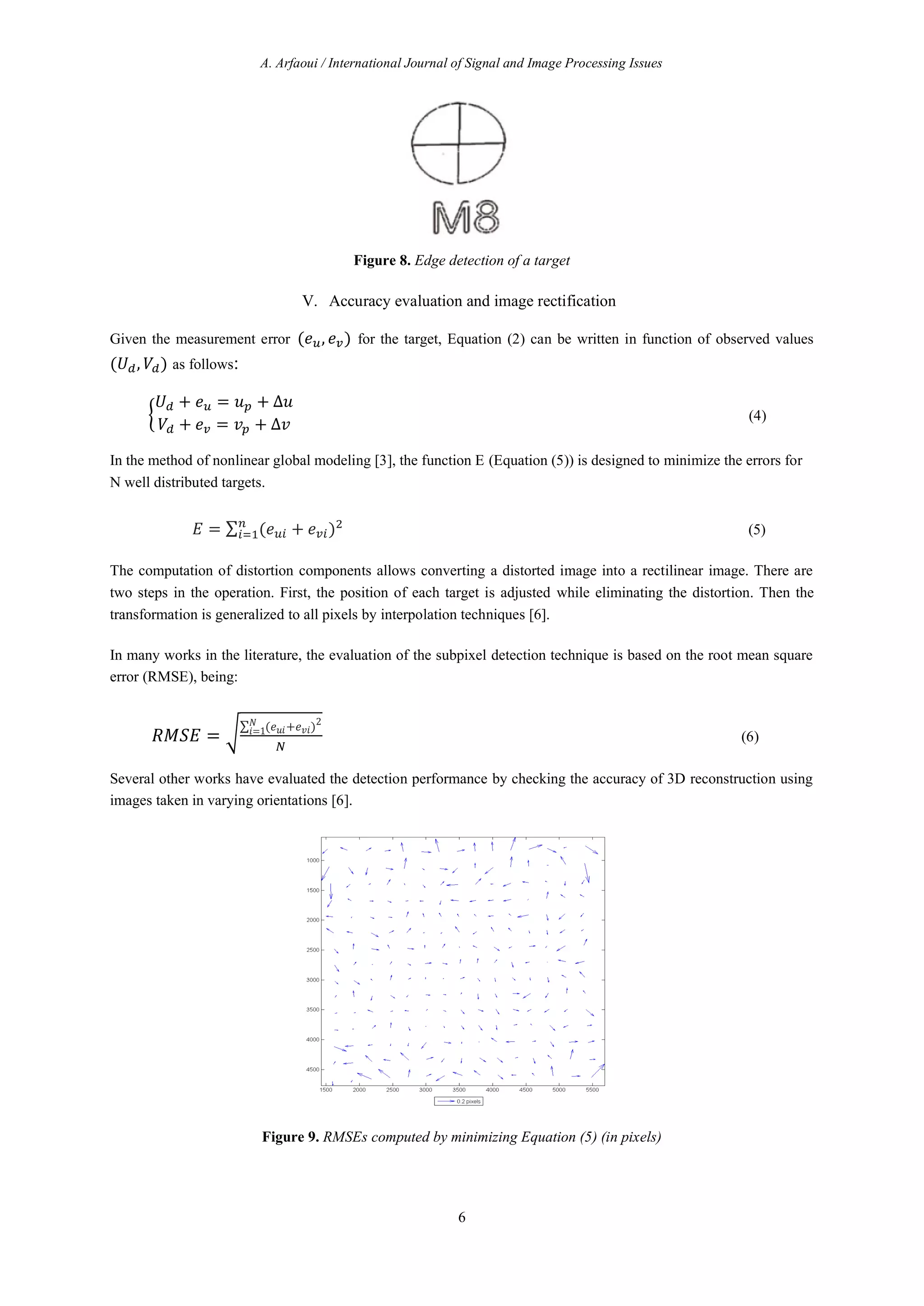 A. Arfaoui / International Journal of Signal and Image Processing Issues
6
Figure 8. Edge detection of a target
V. Accuracy evaluation and image rectification
Given the measurement error ( , ) for the target, Equation (2) can be written in function of observed values
( , ) as follows:
+ = + ∆
+ = + ∆
(4)
In the method of nonlinear global modeling [3], the function E (Equation (5)) is designed to minimize the errors for
N well distributed targets.
= ∑ ( + ) (5)
The computation of distortion components allows converting a distorted image into a rectilinear image. There are
two steps in the operation. First, the position of each target is adjusted while eliminating the distortion. Then the
transformation is generalized to all pixels by interpolation techniques [6].
In many works in the literature, the evaluation of the subpixel detection technique is based on the root mean square
error (RMSE), being:
=
∑ ( + )2
=1
(6)
Several other works have evaluated the detection performance by checking the accuracy of 3D reconstruction using
images taken in varying orientations [6].
Figure 9. RMSEs computed by minimizing Equation (5) (in pixels)
 