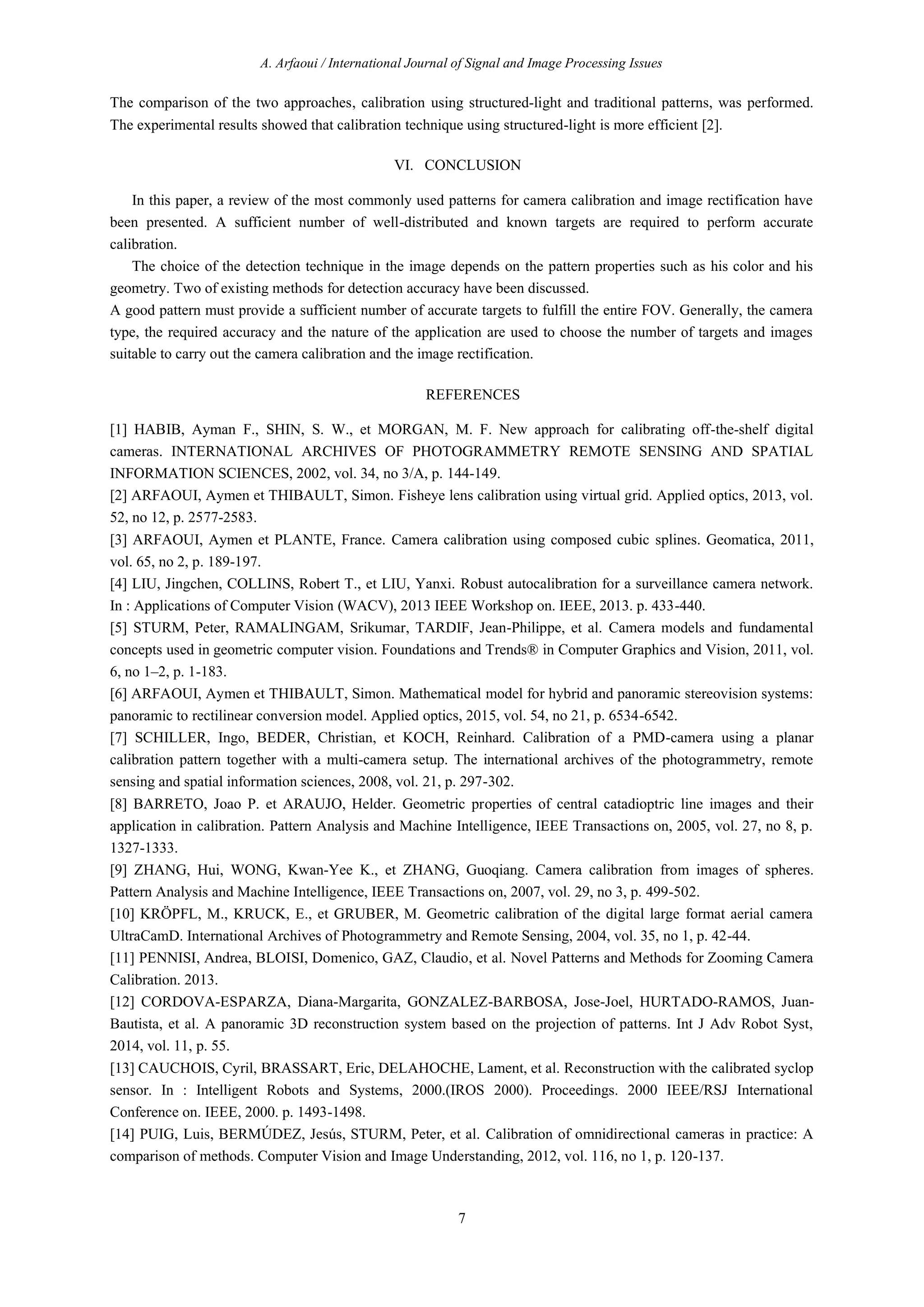 A. Arfaoui / International Journal of Signal and Image Processing Issues
7
The comparison of the two approaches, calibration using structured-light and traditional patterns, was performed.
The experimental results showed that calibration technique using structured-light is more efficient [2].
VI. CONCLUSION
In this paper, a review of the most commonly used patterns for camera calibration and image rectification have
been presented. A sufficient number of well-distributed and known targets are required to perform accurate
calibration.
The choice of the detection technique in the image depends on the pattern properties such as his color and his
geometry. Two of existing methods for detection accuracy have been discussed.
A good pattern must provide a sufficient number of accurate targets to fulfill the entire FOV. Generally, the camera
type, the required accuracy and the nature of the application are used to choose the number of targets and images
suitable to carry out the camera calibration and the image rectification.
REFERENCES
[1] HABIB, Ayman F., SHIN, S. W., et MORGAN, M. F. New approach for calibrating off-the-shelf digital
cameras. INTERNATIONAL ARCHIVES OF PHOTOGRAMMETRY REMOTE SENSING AND SPATIAL
INFORMATION SCIENCES, 2002, vol. 34, no 3/A, p. 144-149.
[2] ARFAOUI, Aymen et THIBAULT, Simon. Fisheye lens calibration using virtual grid. Applied optics, 2013, vol.
52, no 12, p. 2577-2583.
[3] ARFAOUI, Aymen et PLANTE, France. Camera calibration using composed cubic splines. Geomatica, 2011,
vol. 65, no 2, p. 189-197.
[4] LIU, Jingchen, COLLINS, Robert T., et LIU, Yanxi. Robust autocalibration for a surveillance camera network.
In : Applications of Computer Vision (WACV), 2013 IEEE Workshop on. IEEE, 2013. p. 433-440.
[5] STURM, Peter, RAMALINGAM, Srikumar, TARDIF, Jean-Philippe, et al. Camera models and fundamental
concepts used in geometric computer vision. Foundations and Trends® in Computer Graphics and Vision, 2011, vol.
6, no 1–2, p. 1-183.
[6] ARFAOUI, Aymen et THIBAULT, Simon. Mathematical model for hybrid and panoramic stereovision systems:
panoramic to rectilinear conversion model. Applied optics, 2015, vol. 54, no 21, p. 6534-6542.
[7] SCHILLER, Ingo, BEDER, Christian, et KOCH, Reinhard. Calibration of a PMD-camera using a planar
calibration pattern together with a multi-camera setup. The international archives of the photogrammetry, remote
sensing and spatial information sciences, 2008, vol. 21, p. 297-302.
[8] BARRETO, Joao P. et ARAUJO, Helder. Geometric properties of central catadioptric line images and their
application in calibration. Pattern Analysis and Machine Intelligence, IEEE Transactions on, 2005, vol. 27, no 8, p.
1327-1333.
[9] ZHANG, Hui, WONG, Kwan-Yee K., et ZHANG, Guoqiang. Camera calibration from images of spheres.
Pattern Analysis and Machine Intelligence, IEEE Transactions on, 2007, vol. 29, no 3, p. 499-502.
[10] KRÖPFL, M., KRUCK, E., et GRUBER, M. Geometric calibration of the digital large format aerial camera
UltraCamD. International Archives of Photogrammetry and Remote Sensing, 2004, vol. 35, no 1, p. 42-44.
[11] PENNISI, Andrea, BLOISI, Domenico, GAZ, Claudio, et al. Novel Patterns and Methods for Zooming Camera
Calibration. 2013.
[12] CORDOVA-ESPARZA, Diana-Margarita, GONZALEZ-BARBOSA, Jose-Joel, HURTADO-RAMOS, Juan-
Bautista, et al. A panoramic 3D reconstruction system based on the projection of patterns. Int J Adv Robot Syst,
2014, vol. 11, p. 55.
[13] CAUCHOIS, Cyril, BRASSART, Eric, DELAHOCHE, Lament, et al. Reconstruction with the calibrated syclop
sensor. In : Intelligent Robots and Systems, 2000.(IROS 2000). Proceedings. 2000 IEEE/RSJ International
Conference on. IEEE, 2000. p. 1493-1498.
[14] PUIG, Luis, BERMÚDEZ, Jesús, STURM, Peter, et al. Calibration of omnidirectional cameras in practice: A
comparison of methods. Computer Vision and Image Understanding, 2012, vol. 116, no 1, p. 120-137.
 