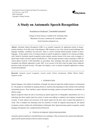 27
International Journal of Signal and Image Processing Issues
Vol. 2015, no. 1, pp. 27-36
ISSN: 2458-6498
Copyright © Infinity Sciences
A Study on Automatic Speech Recognition
Kumuthaveni Sasikumar1
, ChandraRavichandran2
1
College of Arts & Science, Coimbatore-49, Tamilnadu, India
2
Bharathiar University, Coimbatore-46, Tamilnadu, India
Email: kumuthaveni@gmail.com
Abstract -Automatic Speech Recognition (ASR) is an essential component for applications based on human-
machine interfaces. Even after years of development, ASR remnants as one of the crucial research challenges like
language variability, vocabulary size and noise. There is a need to develop Human-machine interface in native
languages. In this regard, review of existing research on speech recognition is supportive for carrying out further
work. Intend of Automatic speech recognition system requires cautious interest to the issues such as category of
speech types, feature extraction, pattern classification etc. Here the paper presents a study on typology in ASR, the
various phases involved, a brief description on each phase, basic techniques that make up automating speech
recognition and different approaches to gain ASR. As an account of the brief study the paper shows enhanced
precision results and good accuracy. The paper also displays a swot on speech recognition applications evoking
research developments.
Keywords: Automatic speech recognition; Acoustic model; Pattern classification; Hidden Markov Model;
Linguistic model.
I. INTRODUCTION
Human language is the method of translation of thought into physical output that enables humans to communicate
[1]. The people are comfortable by speaking directly to machines than depending on other interfaces like keyboards
and pointing devices. These interfaces require educated knowledge, patience and good hand-eye coordination for
effective usage.
Speech recognition makes the task of converting any speech signal into its orthographic representation [3]. It is a
technology that allows spoken input into systems. It means users talking to computers and computers recognizing it
correctly. It needs analysis and conversion of the speech signal into the basic units of speech like phonemes or
words. Then it interprets the elementary units for correction of words for linguistic processing [4]. The Speech
recognition systems combine the interdisciplinary technologies from signal processing, pattern recognition, natural
language and linguistics into a merged statistical framework.
II. TYPES IN AUTOMATIC SPEECH RECOGNITION
Automatic speech recognition is classified based on two techniques. They are based on the systems that understand
speech and the speech utterances that the systems recognise.
 