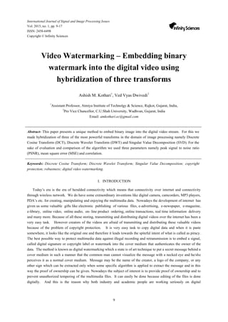 9
International Journal of Signal and Image Processing Issues
Vol. 2015, no. 1, pp. 9-17
ISSN: 2458-6498
Copyright © Infinity Sciences
Video Watermarking – Embedding binary
watermark into the digital video using
hybridization of three transforms
Ashish M. Kothari1
, Ved Vyas Dwivedi2
1
Assistant Professor, Atmiya Institute of Technolgy & Science, Rajkot, Gujarat, India,
2
Pro Vice Chancellor, C.U.Shah University, Wadhvan, Gujarat, India
Email: amkothari.ec@gmail.com
Abstract- This paper presents a unique method to embed binary image into the digital video stream. For this we
made hybridization of three of the most powerful transforms in the domain of image processing namely Discrete
Cosine Transform (DCT), Discrete Wavelet Transform (DWT) and Singular Value Decomposition (SVD). For the
sake of evaluation and comparison of the algorithm we used three parameters namely peak signal to noise ratio
(PSNR), mean square error (MSE) and correlation.
Keywords: Discrete Cosine Transform; Discrete Wavelet Transform; Singular Value Decomposition; copyright
protection; robustness; digital video watermarking.
I. INTRODUCTION
Today’s era is the era of heralded connectivity which means that connectivity over internet and connectivity
through wireless network. We do have some extraordinary inventions like digital camera, camcorders, MP3 players,
PDA’s etc. for creating, manipulating and enjoying the multimedia data. Nowadays the development of internet has
given us some valuable gifts like electronic publishing of various files, e-advertising, e-newspaper, e-magazine,
e-library, online video, online audio, on- line product ordering, online transactions, real time information delivery
and many more. Because of all these storing, transmitting and distributing digital videos over the internet has been a
very easy task. However creators of the videos are afraid of transmitting and distributing these valuable videos
because of the problem of copyright protection. It is very easy task to copy digital data and when it is paste
somewhere, it looks like the original one and therefore it leads towards the spiteful intent of what is called as piracy.
The best possible way to protect multimedia data against illegal recording and retransmission is to embed a signal,
called digital signature or copyright label or watermark into the cover medium that authenticates the owner of the
data. The method is known as digital watermarking which a state is of art technique to put a secret message behind a
cover medium in such a manner that the common man cannot visualize the message with a necked eye and he/she
perceives it as a normal cover medium. Message may be the name of the creator, a logo of the company, or any
other sign which can be extracted only when some specific algorithm is applied to extract the message and in this
way the proof of ownership can be given. Nowadays the subject of interest is to provide proof of ownership and to
prevent unauthorized tempering of the multimedia files. It can easily be done because editing of the files is done
digitally. And this is the reason why both industry and academic people are working seriously on digital
 